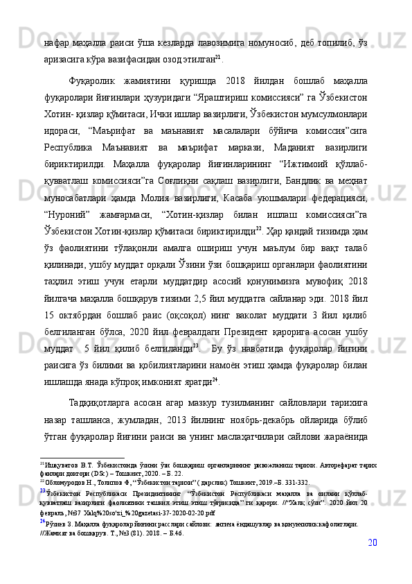 нафар   маҳалла   раиси   ўша   кезларда   лавозимига   номуносиб,   деб   топилиб,   ўз
аризасига кўра вазифасидан озод этилган 21
.
Фуқаролик   жамияти ни   қуришда   2018   йилдан   бошлаб   маҳалла
фуқаролари йиғинлари ҳузуридаги “Яраштириш комиссияси” га  Ўзбекистон
Хотин- қизлар қўмитаси, Ички ишлар вазирлиги, Ўзбекистон мумсулмонлари
идораси,   “Маърифат   ва   маънавият   масалалари   бўйича   комиссия”сига
Республика   Маънавият   ва   маърифат   маркази,   Маданият   вазирлиги
бириктирилди.   Маҳалла   фуқаролар   йиғинларининг   “Ижтимоий   қўллаб-
қувватлаш   комиссияси”га   Соғлиқни   сақлаш   вазирлиги,   Бандлик   ва   меҳнат
муносабатлари   ҳамда   Молия   вазирлиги,   Касаба   уюшмалари   федерацияси,
“Нуроний”   жамғармаси,   “Хотин-қизлар   билан   ишлаш   комиссияси”га
Ўзбекистон Хотин-қизлар қўмитаси бириктирилди 22
.  Ҳар қандай тизимда ҳам
ўз   фаолиятини   тўлақонли   амалга   ошириш   учун   маълум   бир   вақт   талаб
қилинади, ушбу муддат орқали Ўзини ўзи бошқариш органлари фаолиятини
таҳлил   этиш   учун   етарли   муддатдир   асосий   қонунимизга   мувофиқ   2018
йилгача  маҳалла бошқарув тизими 2,5 йил муддатга  сайланар эди. 2018 йил
15   октябрдан   бошлаб   раис   (оқсоқол)   нинг   ваколат   муддати   3   йил   қилиб
белгиланган   бўлса,   2020   йил   февралдаги   Президент   қарорига   асосан   ушбу
муддат     5   йил   қилиб   белгиланди 23
.     Бу   ўз   навбатида   фуқаролар   йиғини
раисига  ўз билими ва  қобилиятларини  намоён  этиш ҳамда  фуқаролар  билан
ишлашда янада кўпроқ имконият яратди 24
.
  Тадқиқотларга   асосан   агар   мазкур   тузилманинг   сайловлари   тарихига
назар   ташланса,   жумладан,   2013   йилнинг   ноябрь-декабрь   ойларида   бўлиб
ўтган фуқаролар йиғини раиси ва унинг маслаҳатчилари сайлови жараёнида
21
Ишқуватов   В.Т.   Ўзбекистонда   ўзини   ўзи   бошқариш   органларининг   ривожланиш   тарихи .   Авторефарат   тарих
фанлари доктори ( DSc) – Тошкент, 2020. – Б. 22.
22
Обломуродов Н., Толипов Ф, “Ўзбекистон тарихи” ( дарслик) Тошкент, 2019.–Б. 331-332. 
23
Ўзбекистон   Республикаси   Президентининг   “Ўзбекистон   Республикаси   маҳалла   ва   оилани   қўллаб-
қувватлаш   вазирлиги   фаолиятини   ташкил   этиш   этиш   тўғрисида”   ги   қарори.   //“Халқ   сўзи”.   2020   йил   20
февраль,   №37   Xalq%20so'zi_%20gazetasi-37-2020-02-20.pdf
24
Рўзиев   З.   Маҳалла   фуқаролар   йиғини   расслари   сайлови:   янгича   ёндашувлар   ва   қонунчилик   кафолатлари.  
//Жамият ва бошқарув. Т., №3 (81). 2018. –   Б.46.
20 