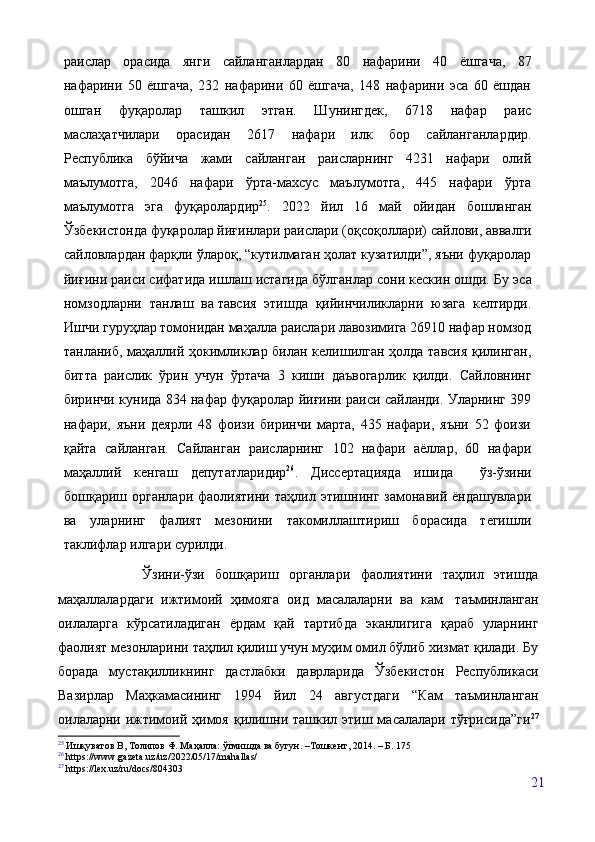 раислар   орасида   янги   сайланганлардан   80   нафарини   40   ёшгача,   87
нафарини   50   ёшгача,   232   нафарини   60   ёшгача,   148   нафарини   эса   60   ёшдан
ошган   фуқаролар   ташкил   этган.   Шунингдек,   6718   нафар   раис
маслаҳатчилари   орасидан   2617   нафари   илк   бор   сайланганлардир.
Республика   бўйича   жами   сайланган   раисларнинг   4231   нафари   олий
маълумотга,   2046   нафари   ўрта-махсус   маълумотга,   445   нафари   ўрта
маълумотга   эга   фуқаролардир 25
.   2022   й ил   16   май   ойидан   бошланган
Ўзбекистонда фуқаролар йиғинлари раислари (оқсоқоллари) сайлови,  аввалги
сайловлардан фарқли ўлароқ, “кутилмаган ҳолат кузатилди”, яъни фуқаролар
йиғини раиси сифатида ишлаш истагида бўлганлар сони кескин ошди. Бу   эса
номзодларни   танлаш   ва   тавсия   этишда   қийинчиликларни   юзага   келтирди.
Ишчи гуруҳлар томонидан маҳалла раислари лавозимига 26910 нафар номзод
танланиб, маҳаллий ҳокимликлар билан келишилган ҳолда тавсия қилинган,
битта   раислик   ўрин   учун   ўртача   3   киши   даъвогарлик   қилди.   Сайловнинг
биринчи кунида 834 нафар фуқаролар йиғини раиси сайланди. Уларнинг 399
нафари,   яъни   деярли   48   фоизи   биринчи   марта,   435   нафари,   яъни   52   фоизи
қайта   сайланган.   Сайланган   раисларнинг   102   нафари   аёллар,   60   нафари
маҳаллий   кенгаш   депутатларидир 26
.   Диссертацияда   ишида     ўз-ўзини
бошқариш  органлари   фаолиятини   таҳлил  этишнинг   замонавий  ёндашувлари
ва   уларнинг   фалият   мезонини   такомиллаштириш   борасида   тегишли
таклифлар илгари сурилди.
                Ўзини-ўзи   бошқариш   органлари   фаолиятини   таҳлил   этишда
маҳаллалардаги   ижтимоий   ҳимояга   оид   масалаларни   ва   кам   таъминланган
оилаларга   кўрсатиладиган   ёрдам   қай   тартибда   эканлигига   қараб   уларнинг
фаолият мезонларини таҳлил қилиш учун муҳим омил бўлиб хизмат қилади. Бу
борада   мустақилликнинг   дастлабки   даврларида   Ўзбекистон   Республикаси
Вазирлар   Маҳкамасининг   1994   йил   24   августдаги   “Кам   таъминланган
оилаларни ижтимоий ҳимоя қилишни ташкил этиш масалалари тўғрисида”ги 27
25
  Ишқуватов В, Толипов Ф. Маҳалла: ўтмишда ва бугун. –Тошкент, 2014. – Б. 175
26
 https://www.gazeta.uz/uz/2022/05/17/mahallas/
27
 https://lex.uz/ru/docs/804303
21 