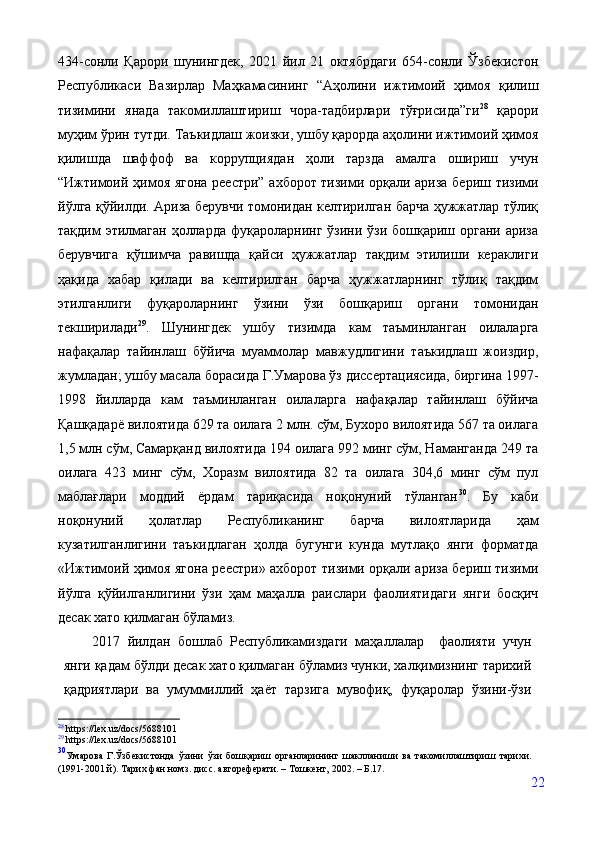 434-сонли   Қарори   шунингдек,   2021   йил   21   октябрдаги   654-сонли   Ўзбекистон
Республикаси   Вазирлар   Маҳкамасининг   “Аҳолини   ижтимоий   ҳимоя   қилиш
тизимини   янада   такомиллаштириш   чора-тадбирлари   тўғрисида”ги 28
  қарори
муҳим ўрин тутди.   Таъкидлаш жоизки, ушбу қарорда аҳолини ижтимоий ҳимоя
қилишда   шаффоф   ва   коррупциядан   ҳоли   тарзда   амалга   ошириш   учун
“Ижтимоий ҳимоя ягона реестри” ахборот тизими орқали ариза бериш тизими
йўлга қўйилди. Ариза берувчи томонидан келтирилган барча ҳужжатлар тўлиқ
тақдим  этилмаган  ҳолларда фуқароларнинг ўзини  ўзи бошқариш органи ариза
берувчига   қўшимча   равишда   қайси   ҳужжатлар   тақдим   этилиши   кераклиги
ҳақида   хабар   қилади   ва   келтирилган   барча   ҳужжатларнинг   тўлиқ   тақдим
этилганлиги   фуқароларнинг   ўзини   ўзи   бошқариш   органи   томонидан
текширилади 29
.   Шунингдек   ушбу   тизимда   кам   таъминланган   оилаларга
нафақалар   тайинлаш   бўйича   муаммолар   мавжудлигини   таъкидлаш   жоиздир,
жумладан; ушбу масала борасида Г.Умарова ўз диссертациясида, биргина 1997-
1998   йилларда   кам   таъминланган   оилаларга   нафақалар   тайинлаш   бўйича
Қашқадарё вилоятида 629 та оилага 2 млн. сўм, Бухоро вилоятида 567 та оилага
1,5 млн сўм, Самарқанд вилоятида 194 оилага 992 минг сўм, Наманганда 249 та
оилага   423   минг   сўм,   Хоразм   вилоятида   82   та   оилага   304,6   минг   сўм   пул
маблағлари   моддий   ёрдам   тариқасида   ноқонуний   тўланган 30
.   Бу   каби
ноқонуний   ҳолатлар   Республиканинг   барча   вилоятларида   ҳам
кузатилганлигини   таъкидлаган   ҳолда   бугунги   кунда   мутлақо   янги   форматда
«Ижтимоий ҳимоя ягона реестри» ахборот тизими орқали ариза бериш тизими
йўлга   қўйилганлигини   ўзи   ҳам   маҳалла   раислари   фаолиятидаги   янги   босқич
десак хато қилмаган бўламиз.  
2017   йилдан   бошлаб   Республикамиздаги   маҳаллалар     фаолияти   учун
янги қадам бўлди десак хато қилмаган бўламиз чунки, халқимизнинг тарихий
қадриятлари   ва   умуммиллий   ҳаёт   тарзига   мувофиқ,   фуқаролар   ўзини-ўзи
28
 https://lex.uz/docs/5688101
29
 https://lex.uz/docs/5688101
30
Умарова   Г.Ўзбекистонда   ўзини   ўзи   бошқариш   органларининг   шаклланиши   ва   такомиллаштириш   тарихи.
(1991-2001   й).   Тарих   фан   номз.   дисс.   автореферати.   –   Тошкент,   2002.   –   Б.17.
22 