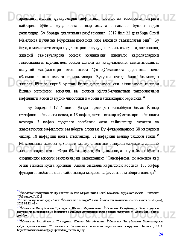 аралашиб   қолган   фуқароларни   авф   этиш,   оиласи   ва   маҳалласи   бағрига
қайтариш   бўйича   жуда   катта   ишлар   амалга   ошганлиги   бунинг   яққол
далилидир.  Бу  борада  давлатимиз   раҳбарининг    2017  йил  22  декабрда  Олий
Мажлисга   йўллаган   Мурожаатномасида   ҳам   алоҳида   таъкидлаган   эди 33
.   Бу
борада мамлакатимизда фуқароларнинг ҳуқуқ ва эркинликларини, энг аввало,
жиноий   тажовузлардан   ҳимоя   қилишнинг   ишончли   кафолатларини
таъминлашга,   шунингдек,   инсон   шаъни   ва   қадр-қиммати   камситилишига,
қонуний   манфаатлари   чекланишига   йўл   қўймасликка   қаратилган   кенг
кўламли   ишлар   амалга   оширилмоқда.   Бугунги   кунда   билиб-билмасдан
жиноят   йўлига   кириб   қолган   йигит-қизларимиз   ёки   аёлларимиз   ишлари
Ёшлар   иттифоқи,   маҳалла   ва   оилани   қўллаб-қувватлаш   ташкилотлари
кафиллиги асосида кўриб чиқилиши ижобий натижаларни бермоқда. 34
 
Бу   борада   2017   йилнинг   ўзида   Президент   ташаббуси   билан   Ёшлар
иттифоқи кафиллиги асосида 18 нафар, хотин-қизлар қўмиталари кафиллиги
асосида   3   нафар   фуқарога   нисбатан   жазо   тайинлашда   маҳалла   ва
жамоатчилик кафиллиги эътиборга  олинган. Бу фуқароларнинг 38 нафарини
ёшлар,   18   нафарини   вояга   етмаганлар,   11   нафарини   аёллар   ташкил   этади. 35
Маҳалланинг жамият ҳаётидаги таъсирчанлигини ошириш мақсадида адашиб
жиноят   содир   этиб,   тўғри   йўлга   кирган,   ўз   қилмишидан   пушаймон   бўлган
озодликдан маҳкум этилганларни маҳалланинг “Тавсифнома”си   асосида   авф
этиш   тизими   йўлга   қўйилди.   Айнан   маҳалла   кафиллиги   асосида   152   нафар
фуқарога нисбатан жазо тайинлашда маҳалла кафиллиги эътиборга олинди 36
.
33
Ўзбекистон Республикаси Президенти Шавкат Мирзиёевнинг Олий Мажлисга Мурожаатномаси. – Тошкент:
“Ўзбекистон”, 2018.
34
“Одил   ва   мустақил   суд   -   Янги   Ўзбекистон   пойдеори”   Янги   Ўзбекистон   ижтимоий-сиёсий   газета   №52   (574),
2022.03.12. –Б.4.
35
Ўзбекистон   Республикаси   Президенти   Шавкат   Мирзиёевнинг   Ўзбекистон   Республикаси   Конституцияси
қабул қилинганлигининг 25 йиллигига бағишланган тантанали маросимдаги маърузаси // “Халқ сўзи”.  йил 6
декабрь.
36
Ўзбекистон   Республикаси   Президенти   Шавкат   Мирзиёевнинг   Ўзбекистон   Республикаси   Конституцияси
қабул   қилинганининг   25   йиллигига   бағишланган   тантанали   маросимдаги   маърузаси.   Тошкент,   2018.
https://constitution.uz/uz/pages/prezident_maruzasi_25yil.
24