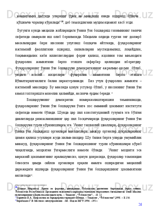 жамиятимиз   ҳаётида   уларнинг   ўрни   ва   мавқеини   янада   ошириш   бўйича
қўшимча чоралар кўрилади” 38
, деб таъкидлагани муҳим аҳамият касб этди.
    Бугунги кунда маҳалла жойларидаги ўзини ўзи бошқариш тизимининг таянчи
сифатида   самарали   иш   олиб   борилмоқда.   Маҳалла   олдида   турган   энг   долзарб
масалалардан   бири   инсонни   улуғлаш   бошқача   айтганда,   фуқароларнинг
ижтимоий   фаоллигини   ошириш,   оилалаларни   мустаҳкамлаш,   лоқайдлик,
боқимандалик   каби   иллатлатлардан   фориғ   қилиш,   аҳолини   том   маънодаги
фуқаролик   жамиятини   барпо   этишга   сафарбар   қилишдан   иборатдир.
Фуқароларнинг   ўзини   ўзи   бошқаруви   демократиянинг   ажралмас   қисми     бўлиб,
ундаги   асосий   жиҳатлари   фуқаролик   жамиятини   барпо   этишга
йўналтирилганлиги   билан   характерланади.     Биз   учун   фуқаролик   жамияти   –
ижтимоий  макондир.   Бу   маконда   қонун   устувор   бўлиб,  у   инсоннинг   ўзини   ўзи
камол топтиришга монелик қилмайди, аксинча ёрдам беради. 39
    Бошқарувнинг   демократик   номарказлаштиришни   таъминлашда,
фуқароларнинг   ўзини   ўзи   бошқаруви   ўзига   хос   оммавий   ҳокимият   институти
сифатида   намоён   бўлади.   Шунда   ҳар   хил   конституциявий   тузумга   эга   бўлган
давлатларда   ривожланишнинг   ҳар   хил   босқичларида   фуқароларнинг   ўзини   ўзи
бошқаруви турли кўринишларга эга. Унинг ташкилий шакллари, фуқароларнинг
ўзини   ўзи   бошқариш   органлари   ваколатлари,   мазкур   органлар   ҳуқуқларининг
ҳимоя қилиш усуллари жуда хилма-хилдир. Шу билан бирга уларда умумийлик
мавжуд,   фуқароларнинг   ўзини   ўзи   бошқаришнинг   турли   кўринишлари   кўриб
чиқилганда,   моҳиятан   ўзгармаслиги   намоён   бўлади.     Унинг   моҳияти   эса
марказий ҳокимиятнинг  аралашувисиз, қонун доирасида,  фуқаролар томонидан
бевосита   ҳамда   сайлов   органлари   орқали   амалга   оширадиган   маҳаллий
даражадаги   ишларда   фуқароларнинг   ўзини   ўзи   бошқаришнинг   ҳокимиятини
англатади 40
.
38
Шавкат   Мирзиёев.   Эркин   ва   фаровон,   демократик   Ўзбекистон   давлатини   биргаликда   барпо   этамиз.
Ўзбекистон Республикаси Президенти лавозимига киришиш тантанали маросимига бағишланган Олий Мажлис
палаталарининг қўшма мажлисидаги нутқ. – Тошкент:, “Ўзбекистон”, . –Б. 12
39
Каримов И.А. Хавфсизлик ва барқарорлик тараққиёт йўлида. – Тошкент:, “Ўзбекистон”,1998. – Б.156.
40
Барабашев Г.В. Местное самоуправление. –М.: Изд-во МГУ.1996. –292 с
26 