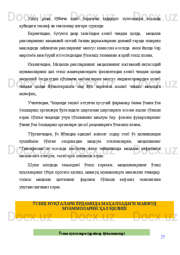 Ушбу   режа   бўйича   олиб   борилган   тадқиқот   хулосалари   асосида
қуйидаги таклиф ва тавсиялар илгари сурилди:
Биринчидан,   бугунги   давр   талабидан   келиб   чиққан   ҳолда,     маҳалла
раисларининг маънавий-сиёсий билим даражаларини доимий тарзда ошириш
мақсадида сайланган раисларнинг махсус комиссия асосида   икки йилда бир
маротаба мажбурий аттестациядан ўтказиш тизимини жорий этиш лозим; 
Иккинчидан,   Маҳалла   раисларининг   маҳалланинг   ижтимоий-иқтисодий
муаммоларини   ҳал   этиш   жамғармасидаги   фаолиятидан   келиб   чиққан   ҳолда
маҳаллий   бюджетдан   қўшимча   маблағларни   махсус   индикаторлардан   келиб
чиққан   ҳолда   йўналтиришга   оид   йўл   харитаси   ишлаб   чиқиш   мақсадга
мувофиқ;
Учинчидан, Чиқинди ташиб кетувчи хусусий фирмалар билан ўзини ўзи
бошқариш органлари ўртасидаги шартнома шартларига асосан аҳоли тўлаши
керак бўлган чиқинди учун тўловининг маълум  бир   фоизни фуқароларнинг
ўзини ўзи бошқариш органлари ҳисоб рақамларига ўтказиш лозим;
Тўртинчидан,   ўз   йўлидан   адашиб   жиноят   содир   этиб   ўз   қилмишидан
пушаймон   бўлган   озодликдан   маҳкум   этилганларни,   маҳалланинг
“Тавсифнома”си   асосида   нисбатан   жазо   тайинлашда   маҳалла   кафиллиги
масаласига кенгроқ  эътиборга олиниши керак.
Шуни   алоҳида   таъкидлаб   ўтиш   керакки,   маҳаллаларнинг   ўсиш
нуқталарини тўғри прогноз қилиш, мавжуд муаммоларга манзилли ечимдир.
топиш   маҳалла   ҳаётининг   фаровон   бўлиши   кафолат   эканлигини
унутмаслигимиз керак.
27ЎСИШ НУҚТАЛАРИ ЁРДАМИДА МАҲАЛЛАДАГИ МАВЖУД 
МУАММОЛАРНИ ҲАЛ ҚИЛИШ
Ўсиш   нуқталари   (драйвер йўналишлар) 