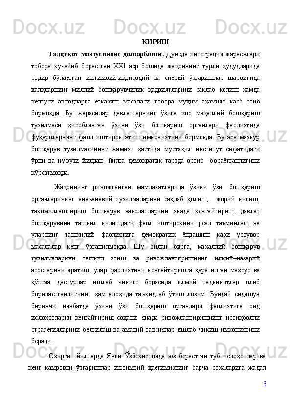 КИРИШ
Тадқиқот  мавзусининг  долзарблиги .   Дунёда  интеграция  жараёнлари
тобора   кучайиб   бораётган   XXI   аср   бошида   жаҳоннинг   турли   ҳудудларида
содир   бўлаётган   ижтимоий-иқтисодий   ва   сиёсий   ўзгаришлар   шароитида
халқларнинг   миллий   бошқарувчилик   қадриятларини   сақлаб   қолиш   ҳамда
келгуси   авлодларга   етказиш   масаласи   тобора   муҳим   аҳамият   касб   этиб
бормоқда.   Бу   жараёнлар   давлатларнинг   ўзига   хос   маҳаллий   бошқариш
тузилмаси   ҳисобланган   ўзини   ўзи   бошқариш   органлари   фаолиятида
фуқароларнинг   фаол   иштирок   этиш   имкониятини   бермоқда.   Бу   эса   мазкур
бошқарув   тузилмасининг   жамият   ҳаётида   мустақил   институт   сифатидаги
ўрни   ва   нуфузи   йилдан-   йилга   демократик   тарзда   ортиб     бораётганлигини
кўрсатмоқда.
  Жаҳоннинг   ривожланган   мамлакатларида   ўзини   ўзи   бошқариш
органларининг   анаъанавий   тузилмаларини   сақлаб   қолиш,     жорий   қилиш,
такомиллаштириш   бошқарув   ваколатларини   янада   кенгайтириш,   давлат
бошқарувини   ташкил   қилишдаги   фаол   иштирокини   реал   таъминлаш   ва
уларнинг   ташкилий   фаолиятига   демократик   ёндашиш   каби   устувор
масалалар   кенг   ўрганилмоқда.   Шу   билан   бирга,   маҳаллий   бошқарув
тузилмаларини   ташкил   этиш   ва   ривожлантиришнинг   илмий–назарий
асосларини   яратиш,   улар   фаолиятини   кенгайтиришга   қаратилган   махсус   ва
қўшма   дастурлар   ишлаб   чиқиш   борасида   илмий   тадқиқотлар   олиб
борилаётганлигини     ҳам   алоҳида   таъкидлаб   ўтиш   лозим.   Бундай   ёндашув
биринчи   навбатда   ўзини   ўзи   бошқариш   органлари   фаолиятига   оид
ислоҳотларни   кенгайтириш   соҳани   янада   ривожлантиришнинг   истиқболли
стратегияларини   белгилаш   ва   амалий   тавсиялар   ишлаб   чиқиш   имкониятини
беради. 
  Охирги     йилларда   Янги   Ўзбекистонда   юз   бераётган   туб   ислоҳотлар   ва
кенг   қамровли   ўзгаришлар   ижтимоий   ҳаётимизнинг   барча   соҳаларига   жадал
3 