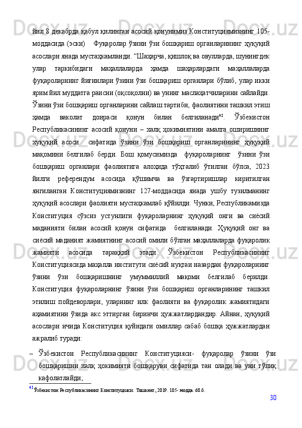 йил 8 декабрда қабул қилинган асосий қонунимиз Конституциямизнинг 105-
моддасида   (эски)       Фуқаролар   ўзини   ўзи   бошқариш   органларининг   ҳуқуқий
асослари янада мустаҳкамланди. “Шаҳарча, қишлоқ ва овулларда, шунингдек
улар   таркибидаги   маҳаллаларда   ҳамда   шаҳарлардаги   маҳаллаларда
фуқароларнинг йиғинлари ўзини ўзи бошқариш органлари бўлиб, улар икки
ярим йил муддатга раисни (оқсоқолни) ва унинг маслаҳатчиларини сайлайди.
Ўзини ўзи бошқариш органларини сайлаш тартиби, фаолиятини ташкил этиш
ҳамда   ваколат   доираси   қонун   билан   белгиланади 42
.   Ўзбекистон
Республикасининг   асосий   қонуни   –   халқ   ҳокимиятини   амалга   оширишнинг
хуқуқий   асоси     сифатида   ўзини   ўзи   бошқариш   органларининг   ҳуқуқий
мақомини   белгилаб   берди.   Бош   қомусимизда     фуқароларнинг     ўзини   ўзи
бошқариш   органлари   фаолиятига   алоҳида   тўҳталиб   ўтилган   бўлса,   2023
йилги   референдум   асосида   қўшимча   ва   ўзгартиришлар   киритилган
янгиланган   Конституциямизнинг   127-моддасида   янада   ушбу   тузилманинг
ҳуқуқий асослари фаолияти мустаҳкамлаб қўйилди. Чунки, Республикамизда
Конституция   сўзсиз   устунлиги   фуқароларнинг   ҳуқуқий   онги   ва   сиёсий
маданияти   билан   асосий   қонун   сифатида     белгиланади.   Ҳуқуқий   онг   ва
сиёсий маданият жамиятнинг асосий омили бўлган маҳаллаларда фуқаролик
жамияти   асосида   тараққий   этади.   Ўзбекистон   Республикасининг
Конституциясида маҳалла институти сиёсий нуқтаи назардан фуқароларнинг
ўзини   ўзи   бошқаришнинг   умуммиллий   мақоми   белгилаб   берилди.
Конституция   фуқароларнинг   ўзини   ўзи   бошқариш   органларининг   ташкил
этилиш   пойдеворлари,   уларнинг   илк   фаолияти   ва   фуқаролик   жамиятидаги
аҳамиятини   ўзида   акс   эттирган   биринчи   ҳужжатлардандир.   Айнан,   ҳуқуқий
асослари   ичида   Конституция   қуйидаги   омиллар   сабаб   бошқа   ҳужжатлардан
ажралиб туради:
– Ўзбекистон   Республикасининг   Конституцияси-   фуқаролар   ўзини   ўзи
бошқаришни   халқ   ҳокимияти   бошқаруви   сифатида   тан   олади   ва   уни   тўлиқ
кафолатлайди;
42
Ўзбекистон   Республикасининг   Конституцияси.   Тошкент,   2019.   105-   модда. 68.б.
30 