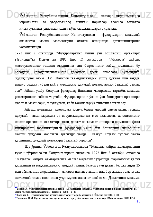 – Ўзбекистон   Республикасининг   Конституцияси   –   ҳалқаро   шартномаларда
кўрсатилган   ва   умумэътироф   этилган   нормалар   асосида   маҳалла
институтининг ривожланишига кўмаклашади, шароит яратади;
– Ўзбекистон   Республикасининг   Конституцияси   –   фуқароларни   маҳаллий
аҳамиятга   молик   масалаларни   амалга   оширишда   қатнашишларини
кафолатлайди.
1993   йил   2   сентябрда   “Фуқароларнинг   ўзини   ўзи   бошқариш   органлари
тўғрисида”ги   Қонун   ва   1992   йил   12   сентябрда     “Маҳалла”   хайрия
жамғармасининг   ташкил   этилишига   оид   Фармоннинг   қабул   қилиниши   бу
борадаги   ислоҳотларимизнинг   дебочаси   десак   муболаға   бўлмайди 43
.
Ҳуқуқшунос   олим   Ш.И.   Жалилов   таъкидлаганидек,   ушбу   ҳужжат   ўша   вақтда
мазкур соҳани тубдан қайта қуришнинг ҳуқуқий меъзонларини белгилаб берган
эди 44
.   Айнан   ушбу   Қонунда   фуқаролар   йиғининг   чақирилиш   тартиби,   маҳалла
раисларининг   сайлов   тартиби,   Фуқароларнинг   ўзини   ўзи   бошқариш   органлари
фаолият мезонлари, структураси, каби масалалар ўз ечимини топган эди. 
              Айтиш   мумкинки,   юқоридаги   Қонун   билан   миллий   давлатчилик   тарихи,
ҳуқуқий     анъаналаримиз   ва   қадриятларимизга   мос   келадиган,   халқимизнинг
хоҳиш иродасини  акс эттирадиган, давлат ва жамоат ишларида аҳолининг фаол
иштирокини   таъминлайдиган   фуқаролар   ўзини   ўзи   бошқариш   тизимининг
махсус   ҳуқуқий   кафолати   яратилди   ҳамда     мазкур   соҳани   тубдан   қайта
қуришнинг ҳуқуқий мезонлари белгилаб берилди 45
. 
                 Шу ўринда   Ўзбекистон  Республикасининг  “Маҳалла   хайрия   жамғармасини
тузиш   тўғрисида”ги   Қонунигаёндош   сифатида   1992   йил   8   октябрь   санасида
“Маҳалла”   хайрия   жамғармасига маблағ ажратиш тўғрисида фармоннинг қабул
қилиниши ва маҳаллаларнинг моддий техник базаси учун давлат бюджетидан 25
млн сўм маблағ ажратилиши  маҳалла институтининг илк бор давлат томонидан
ижтимоий ҳимоя қилиниши учун муҳим аҳамият касб этди. Давлатнинг маҳалла
43
Бобоев А. Фуқаролар йиғинларига сайлов – масъулиятли жараён  // Фуқаролар йиғини раиси (оқсоқоли) ва
унинг маслаҳатчилари сайлови. –Тошкент, 2008. – Б. 49.
44
Жалилов Ш. Кучли давлатдан-кучли жамият сари: тажриба,амалиёт.Т.:Ўзбекистон,2001.Б.28. 
45
Исмоилов Н.М. Кучли давлатдан-кучли жамият сари:ўзбек қонунчилиги асослари//Ҳаёт ва қонун.2001.Б.5-6. 
31 