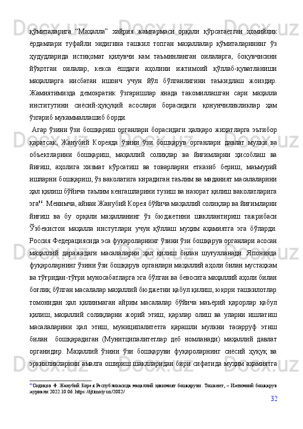 қўмиталарига   “Маҳалла”   хайрия   жамғармаси   орқали   қўрсатаётган   ҳомийлик
ёрдамлари   туфайли   эндигина   ташкил   топган   маҳаллалар   қўмиталарининг   ўз
ҳудудларида   истиқомат   қилувчи   кам   таъминланган   оилаларга,   боқувчисини
йўқотган   оилалар,   кекса   ёшдаги   аҳолини   ижтимоий   қўллаб-қуватланиши
маҳалларга   нисбатан   ишонч   учун   йўл   бўлганлигини   таъкидлаш   жоиздир.
Жамиятимизда   демократик   ўзгаришлар   янада   такомиллашган   сари   маҳалла
институтини   сиёсий-ҳуқуқий   асослари   борасидаги   қонунчиликликлар   ҳам
ўзгариб мукаммаллашиб борди. 
  Агар   ўзини   ўзи   бошқариш   органлари   борасидаги   ҳалқаро   жиҳатларга   эътибор
қаратсак,   Жанубий   Кореяда   ўзини   ўзи   бошқарув   органлари   давлат   мулки   ва
объектларини   бошқариш,   маҳаллий   солиқлар   ва   йиғимларни   ҳисоблаш   ва
йиғиш,   аҳолига   хизмат   кўрсатиш   ва   товарларни   етказиб   бериш,   маъмурий
ишларни бошқариш, ўз ваколатига кирадиган таълим ва маданият масалаларини
ҳал қилиш бўйича таълим кенгашларини тузиш ва назорат қилиш ваколатларига
эга 46
. Менимча, айнан Жанубий Корея бўйича маҳаллий солиқлар ва йиғимларни
йиғиш   ва   бу   орқали   маҳалланинг   ўз   бюджетини   шакллантириш   тажрибаси
Ўзбекистон   маҳалла   инстутлари   учун   қўллаш   муҳим   аҳамиятга   эга   бўларди.
Россия Федерациясида эса фуқароларнинг ўзини ўзи бошқарув органлари асосан
маҳаллий   даражадаги   масалаларни   ҳал   қилиш   билан   шуғулланади.   Японияда
фуқароларнинг ўзини ўзи бошқарув органлари маҳаллий аҳоли билан мустаҳкам
ва тўғридан-тўғри муносабатларга эга бўлган ва бевосита маҳаллий аҳоли билан
боғлиқ бўлган масалалар маҳаллий бюджетни қабул қилиш, юқори ташкилотлар
томонидан   ҳал   қилинмаган   айрим   масалалар   бўйича   маъёрий   қарорлар   қабул
қилиш,   маҳаллий   солиқларни   жорий   этиш,   қарзлар   олиш   ва   уларни   ишлатиш
масалаларини   ҳал   этиш,   муниципалитетга   қарашли   мулкни   тасарруф   этиш
билан     бошқарадиган   (Мунитципалитетлар   деб   номланади)   маҳаллий   давлат
органидир.   Маҳаллий   ўзини   ўзи   бошқаруви   фуқароларнинг   сиёсий   ҳуқуқ   ва
эркинликларини амалга ошириш шаклларидан бири сифатида муҳим аҳамиятга
46
Содиқов Ф. Жанубий Корея Республикасида маҳаллий ҳокимият бошқаруви. Тошкент, – Ижтимоий бошқарув
журнали 2022.10.06. https://ijtimoiy.uz/2082/
32 