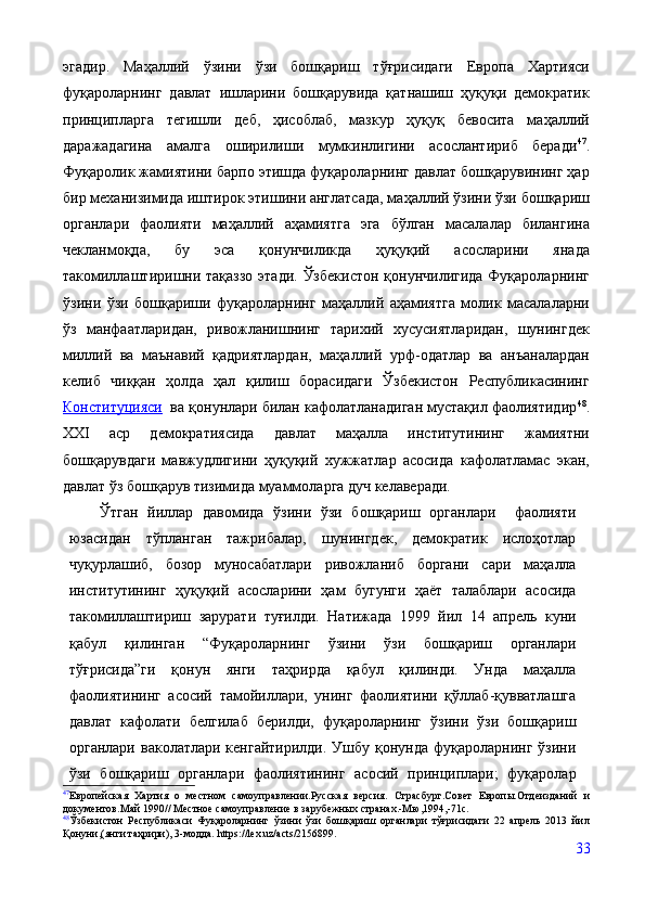 эгадир.   Маҳаллий   ўзини   ўзи   бошқариш   тўғрисидаги   Европа   Хартияси
фуқароларнинг   давлат   ишларини   бошқарувида   қатнашиш   ҳуқуқи   демократик
принципларга   тегишли   деб,   ҳисоблаб,   мазкур   ҳуқуқ   бевосита   маҳаллий
даражадагина   амалга   оширилиши   мумкинлигини   асослантириб   беради 47
.
Фуқаролик жамиятини барпо этишда фуқароларнинг давлат бошқарувининг ҳар
бир механизимида иштирок этишини англатсада, маҳаллий ўзини ўзи бошқариш
органлари   фаолияти   маҳаллий   аҳамиятга   эга   бўлган   масалалар   билангина
чекланмоқда,   бу   эса   қонунчиликда   ҳуқуқий   асосларини   янада
такомиллаштиришни тақаззо  этади. Ўзбекистон  қонунчилигида Фуқароларнинг
ўзини   ўзи   бошқариши   фуқароларнинг   маҳаллий   аҳамиятга   молик   масалаларни
ўз   манфаатларидан,   ривожланишнинг   тарихий   хусусиятларидан,   шунингдек
миллий   ва   маънавий   қадриятлардан,   маҳаллий   урф-одатлар   ва   анъаналардан
келиб   чиққан   ҳолда   ҳал   қилиш   борасидаги   Ўзбекистон   Республикасининг
Конституцияси    ва қонунлари билан кафолатланадиган мустақил фаолиятидир 48
.
XXI   аср   демократиясида   давлат   маҳалла   институтининг   жамиятни
бошқарувдаги   мавжудлигини   ҳуқуқий   хужжатлар   асосида   кафолатламас   экан,
давлат ўз бошқарув тизимида муаммоларга дуч келаверади.
Ўтган   йиллар   давомида   ўзини   ўзи   бошқариш   органлари     фаолияти
юзасидан   тўпланган   тажрибалар,   шунингдек,   демократик   ислоҳотлар
чуқурлашиб,   бозор   муносабатлари   ривожланиб   боргани   сари   маҳалла
институтининг   ҳуқуқий   асосларини   ҳам   бугунги   ҳаёт   талаблари   асосида
такомиллаштириш   зарурати   туғилди.   Натижада   1999   йил   14   апрель   куни
қабул   қилинган   “Фуқароларнинг   ўзини   ўзи   бошқариш   органлари
тўғрисида”ги   қонун   янги   таҳрирда   қабул   қилинди.   Унда   маҳалла
фаолиятининг   асосий   тамойиллари,   унинг   фаолиятини   қўллаб-қувватлашга
давлат   кафолати   белгилаб   берилди,   фуқароларнинг   ўзини   ўзи   бошқариш
органлари  ваколатлари  кенгайтирилди.  Ушбу қонунда  фуқароларнинг  ўзини
ўзи   бошқариш   органлари   фаолиятининг   асосий   принциплари;   фуқаролар
47
Европейская   Хартия   о   местном   самоуправлении.Русская   версия .   Страсбург.Совет   Европы.Отдеизданий   и
документов.Май 1990// Местное самоуправление в зарубежных странах.-Мю,1994,-71с.
48
Ўзбекистон   Республикаси   Фуқароларнинг   ўзини   ўзи   бошқариш   органлари   тўғрисидаги   22   апрель   2013   йил
Қонуни,(янги таҳрири), 3-модда.   https://lex.uz/acts/2156899.
33 