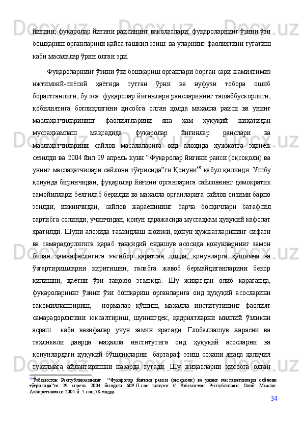 йиғини; фуқаролар йиғини раисининг ваколатлари; фуқароларнинг ўзини ўзи
бошқариш органларини қайта ташкил этиш  ва уларнинг фаолиятини тугатиш
каби масалалар ўрин олган эди.
Фуқароларнинг ўзини ўзи бошқариш органлари борган сари жамиятимиз
ижтимоий-сиёсий   ҳаётида   тутган   ўрни   ва   нуфузи   тобора   ошиб
бораётганлиги, бу эса  фуқаролар йиғинлари раисларининг ташаббускорлиги,
қобилиятига   боғлиқлигини   ҳисобга   олган   ҳолда   маҳалла   раиси   ва   унинг
маслаҳатчиларининг   фаолиятларини   яна   ҳам   ҳуқуқий   жиҳатидан
мустаҳкамлаш   мақсадида   фуқаролар   йиғинлар   раислари   ва
маслаҳатчиларини   сайлов   масалаларига   оид   алоҳида   ҳужжатга   эҳтиёж
сезилди ва 2004 йил 29 апрель куни “Фуқаролар йиғини раиси (оқсоқоли) ва
унинг маслаҳатчилари сайлови тўғрисида”ги Қонуни 49
  қабул қилинди. Ушбу
қонунда биринчидан, фуқаролар йиғини органларига сайловнинг демократик
тамойиллари белгилаб берилди ва маҳалла органларига сайлов тизими барпо
этилди,   иккинчидан,   сайлов   жараёнининг   барча   босқичлари   батафсил
тартибга солинди, учинчидан, қонун даражасида мустаҳкам ҳуқуқий кафолат
яратилди. Шуни алоҳида таъкидлаш жоизки, қонун ҳужжатларининг сифати
ва   самарадорлигига   қараб   танқидий   ёндашув   асосида   қонунларнинг   замон
билан   ҳамнафаслигига   эътибор   қаратган   ҳолда,   қонунларга   қўшимча   ва
ўзгартиришларни   киритишни,   талабга   жавоб   бермайдиганларини   бекор
қилишни,   ҳаётни   ўзи   тақоззо   этмоқда.   Шу   жиҳатдан   олиб   қараганда,
фуқароларнинг   ўзини   ўзи   бошқариш   органларига   оид   ҳуқуқий   асосларини
такомиллаштириш,     нормалар   қўшиш,   маҳалла   институтининг   фаолият
самарадорлигини   юксалтириш,   шунингдек,   қадриятларни   миллий   ўзликни
асраш     каби   вазифалар   учун   замин   яратади.   Глобаллашув   жараёни   ва
таҳликали   даврда   маҳалла   институтига   оид   ҳуқуқий   асосларни   ва
қонунлардаги   ҳуқуқий   бўшлиқларни     бартараф   этиш   соҳани   янада   ҳалқчил
тузилмага   айлантиришни   назарда   тутади.   Шу   жиҳатларни   ҳисобга   олган
49
Ўзбекистон   Республикасининг     “Фуқаролар   йиғини   раиси   (оқсоқоли)   ва   унинг   маслаҳатчилари   сайлови
тўғрисида”ги   29   апрель   2004   йилдаги   609-II-сон   қонуни   //   Ўзбекистон   Республикаси   Олий   Мажлис
Ахборотномаси 2004 й. 5-сон,78-модда.
34 