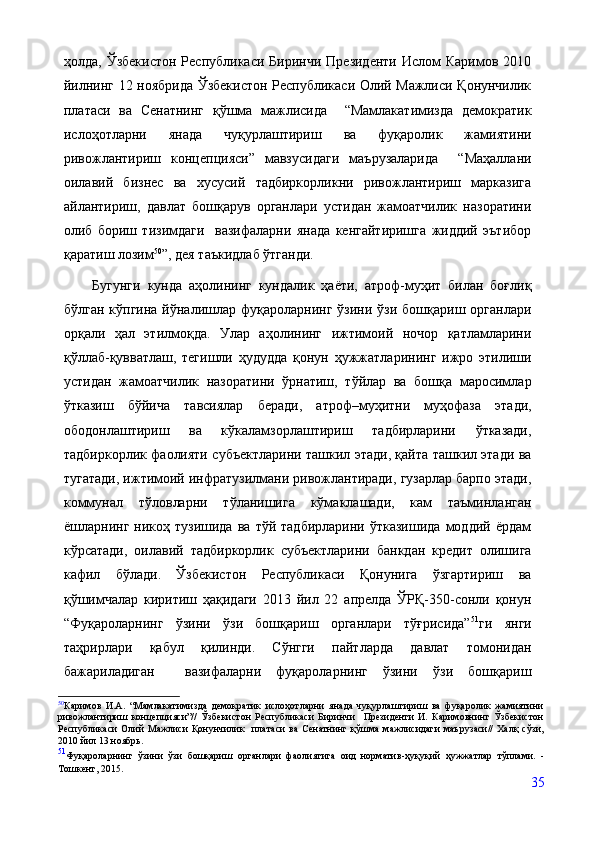 ҳолда,  Ўзбекистон  Республикаси  Биринчи  Президенти  Ислом  Каримов  2010
йилнинг 12 ноябрида Ўзбекистон Республикаси Олий Мажлиси Қонунчилик
платаси   ва   Сенатнинг   қўшма   мажлисида     “Мамлакатимизда   демократик
ислоҳотларни   янада   чуқурлаштириш   ва   фуқаролик   жамиятини
ривожлантириш   концепцияси”   мавзусидаги   маърузаларида     “Маҳаллани
оилавий   бизнес   ва   хусусий   тадбиркорликни   ривожлантириш   марказига
айлантириш,   давлат   бошқарув   органлари   устидан   жамоатчилик   назоратини
олиб   бориш   тизимдаги     вазифаларни   янада   кенгайтиришга   жиддий   эътибор
қаратиш лозим 50
”, дея таъкидлаб ўтганди.
Бугунги   кунда   аҳолининг   кундалик   ҳаёти,   атроф-муҳит   билан   боғлиқ
бўлган  кўпгина  йўналишлар  фуқароларнинг  ўзини  ўзи  бошқариш органлари
орқали   ҳал   этилмоқда.   Улар   аҳолининг   ижтимоий   ночор   қатламларини
қўллаб-қувватлаш,   тегишли   ҳудудда   қонун   ҳужжатларининг   ижро   этилиши
устидан   жамоатчилик   назоратини   ўрнатиш,   тўйлар   ва   бошқа   маросимлар
ўтказиш   бўйича   тавсиялар   беради,   атроф–муҳитни   муҳофаза   этади,
ободонлаштириш   ва   кўкаламзорлаштириш   тадбирларини   ўтказади,
тадбиркорлик фаолияти субъектларини ташкил этади, қайта ташкил этади ва
тугатади, ижтимоий инфратузилмани ривожлантиради, гузарлар барпо этади,
коммунал   тўловларни   тўланишига   кўмаклашади,   кам   таъминланган
ёшларнинг  никоҳ   тузишида   ва   тўй  тадбирларини   ўтказишида   моддий   ёрдам
кўрсатади,   оилавий   тадбиркорлик   субъектларини   банкдан   кредит   олишига
кафил   бўлади.   Ўзбекистон   Республикаси   Қонунига   ўзгартириш   ва
қўшимчалар   киритиш   ҳақидаги   2013   йил   22   апрелда   ЎРҚ-350-сонли   қонун
“Фуқароларнинг   ўзини   ўзи   бошқариш   органлари   тўғрисида” 51
ги   янги
таҳрирлари   қабул   қилинди.   Сўнгги   пайтларда   давлат   томонидан
бажариладиган     вазифаларни   фуқароларнинг   ўзини   ўзи   бошқариш
50
Каримов   И.А.   “Мамлакатимизда   демократик   ислоҳотларни   янада   чуқурлаштириш   ва   фуқаролик   жамиятини
ривожлантириш   концепцияси”//   Ўзбекистон   Республикаси   Биринчи     Президенти   И.   Каримовнинг   Ўзбекистон
Республикаси   Олий   Мажлиси   Қонунчилик     платаси   ва   Сенатнинг   қўшма   мажлисидаги   маърузаси//   Халқ   сўзи,
2010 йил 13 ноябрь.
51
Фуқароларнинг   ўзини   ўзи   бошқариш   органлари   фаолиятига   оид   норматив-ҳуқуқий   ҳужжатлар   тўплами.   -
Тошкент,   2015.
35
