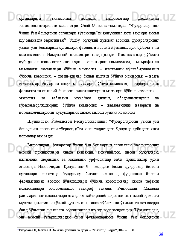 органларига   ўтказилиши,   нодавлат   ташкилотлар   фаолиятини
такомиллаштиришни   талаб   этди.   Олий   Мажлис   томонидан   “Фуқароларнинг
ўзини ўзи бошқариш органлари тўғрисида”ги қонуннинг янги таҳрири айнан
шу   мақсадга   қаратилган 52
.   Ушбу     ҳуқуқий   ҳужжат   асосида   фуқароларнинг
ўзини   ўзи   бошқариш   органлари   фаолияти   асосий   йўналишлари   бўйича   8   та
комиссиянинг   Намунавий   низомлари   тасдиқланди.   Комиссиялар   рўйхати
қуйидагича   шакллантирилган   эди:   –  яраштириш   комиссияси;   –  маърифат   ва
маънавият   масалалари   бўйича   комиссия;   –   ижтимоий   қўллаб-қувватлаш
бўйича   комиссия;   –   хотин-қизлар   билан   ишлаш   бўйича   комиссия;   –   вояга
етмаганлар,   ёшлар   ва   спорт   масалалари   бўйича   комиссия;   –   тадбиркорлик
фаолияти ва оилавий бизнесни ривожлантириш масалари бўйича комиссия; –
экология   ва   табиатни   муҳофаза   қилиш,   ободонлаштириш   ва
кўкаламзорлаштириш   бўйича   комиссия;   –   жамоатчилик   назорати   ва
истеъмолчиларнинг ҳуқуқларини ҳимоя қилиш бўйича комиссия. 
Шунингдек,   Ўзбекистон   Республикасининг   “Фуқароларнинг   ўзини   ўзи
бошқариш  органлари  тўғрисида”ги   янги  таҳрирдаги  Қонунда  қуйидаги   янги
нормалар акс этди:
Биринчидан;   фуқаролар   ўзини   ўзи   бошқариш   органлари   фаолиятининг
асосий   принциплари   янада   кенгайди,   қонунийлик,   инсон   ҳуқуқлари,
ижтимоий   шериклик   ва   маҳаллий   урф-одатлар   каби   принциплар   ўрин
эгаллади.   Иккинчидан;   Қонуннинг   9   -   моддаси   билан   фуқаролар   йиғини
органлари   сифатида   фуқаролар   йиғини   кенгаши,   фуқаролар   йиғини
фаолиятининг   асосий   йўналишлари   бўйича   комиссиялар   ҳамда   тафтиш
комиссиялари   ҳисобланиши   эътироф   этилди.   Учинчидан;   Маҳалла
раисларининг ваколатлари янада кенгайтирилиб, аҳолини ижтимоий ҳимояга
муҳтож қатламини қўллаб-қувватлаш, никоҳ тўйларини ўтказишга ҳеч қаерда
банд бўлмаган оналарага  кўмаклашиш шулар жумласидандир. Тўртинчидан;
энг   асосий   ўзгаришлардан   бири   фуқароларнинг   ўзини   ўзи   бошқариш
52
Ишқуватов   В,   Толипов   Ф.   Маҳалла:   ўтмишда   ва   бугун.   –   Тошкент :, “Наврўз” ,  2014.   –   Б. 149 .
36 