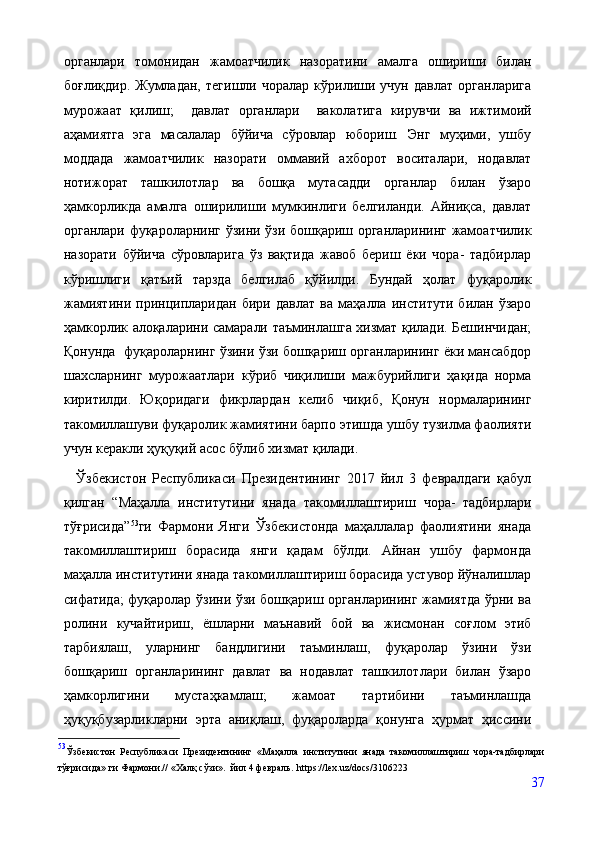 органлари   томонидан   жамоатчилик   назоратини   амалга   ошириши   билан
боғлиқдир.   Жумладан,   тегишли   чоралар   кўрилиши   учун   давлат   органларига
мурожаат   қилиш;     давлат   органлари     ваколатига   кирувчи   ва   ижтимоий
аҳамиятга   эга   масалалар   бўйича   сўровлар   юбориш.   Энг   муҳими,   ушбу
моддада   жамоатчилик   назорати   оммавий   ахборот   воситалари,   нодавлат
нотижорат   ташкилотлар   ва   бошқа   мутасадди   органлар   билан   ўзаро
ҳамкорликда   амалга   оширилиши   мумкинлиги   белгиланди.   Айниқса,   давлат
органлари фуқароларнинг ўзини ўзи бошқариш органларининг жамоатчилик
назорати   бўйича   сўровларига   ўз   вақтида   жавоб   бериш   ёки   чора-   тадбирлар
кўришлиги   қатъий   тарзда   белгилаб   қўйилди.   Бундай   ҳолат   фуқаролик
жамиятини   принципларидан   бири   давлат   ва   маҳалла   институти   билан   ўзаро
ҳамкорлик алоқаларини самарали таъминлашга хизмат қилади. Бешинчидан;
Қонунда  фуқароларнинг ўзини ўзи бошқариш органларининг ёки мансабдор
шахсларнинг   мурожаатлари   кўриб   чиқилиши   мажбурийлиги   ҳақида   норма
киритилди.   Юқоридаги   фикрлардан   келиб   чиқиб,   Қонун   нормаларининг
такомиллашуви фуқаролик жамиятини барпо этишда ушбу тузилма фаолияти
учун керакли ҳуқуқий асос бўлиб хизмат қилади.
    Ўзбекистон   Республикаси   Президентининг   2017   йил   3   февралдаги   қабул
қилган   “Маҳалла   институтини   янада   такомиллаштириш   чора-   тадбирлари
тўғрисида” 53
ги   Фармони   Янги   Ўзбекистонда   маҳаллалар   фаолиятини   янада
такомиллаштириш   борасида   янги   қадам   бўлди.   Айнан   ушбу   фармонда
маҳалла институтини янада такомиллаштириш борасида устувор йўналишлар
сифатида; фуқаролар ўзини ўзи бошқариш органларининг жамиятда ўрни ва
ролини   кучайтириш,   ёшларни   маънавий   бой   ва   жисмонан   соғлом   этиб
тарбиялаш,   уларнинг   бандлигини   таъминлаш,   фуқаролар   ўзини   ўзи
бошқариш   органларининг   давлат   ва   нодавлат   ташкилотлари   билан   ўзаро
ҳамкорлигини   мустаҳкамлаш;   жамоат   тартибини   таъминлашда
ҳуқуқбузарликларни   эрта   аниқлаш,   фуқароларда   қонунга   ҳурмат   ҳиссини
53
Ўзб екистон   Республикаси   Президентининг   «Маҳалла   институтини   янада   такомиллаштириш   чора-тадбирлари
тўғрисида» ги Фармони.// «Халқ сўзи».  йил 4 февраль.   https://lex.uz/docs/3106223
37 