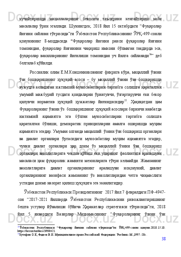 кучайтиришда   маҳаллаларнинг   бевосита   таъсирини   кенгайтириш   каби
масалалар   ўрин   эгаллади.   Шунингдек,   2018   йил   15   октябрдаги   “Фуқаролар
йиғини сайлови тўғрисида”ги Ўзбекистон Республикасининг ЎРҚ-499-сонли
қонунининг   8-моддасида   “ Фуқаролар   йиғини   раиси   фуқаролар   йиғини
томонидан,   фуқаролар   йиғинини   чақириш   имкони   бўлмаган   тақдирда   эса,
фуқаролар   вакилларининг   йиғилиши   томонидан   уч   йилга   сайланади 54
”   деб
белгилаб қўйилди.
             Россиялик олим  Е.М.Ковшенниковнинг  фикрига  кўра, маҳаллий ўзини
ўзи   бошқаришнинг   ҳуқуқий   асоси   –   бу   маҳаллий   ўзини   ўзи   бошқаришда
вужудга   келадиган   ижтимоий   муносабатларни   тартибга   солишга   қаратилган
умумий   мажбурий   тусдаги   қоидаларни   ўрнатувчи,   ўзгартирувчи   ёки   бекор
қилувчи   норматив   ҳуқуқий   ҳужжатлар   йиғиндисидир 55
.   Ҳақиқатдан   ҳам
Фуқароларнинг ўзини ўз  бошқаришнинг ҳуқуқий асослари биринчи навбатда
ижтимоий   аҳамиятга   эга   бўлган   муносабатларни   тартибга   солишга
қаратилган   бўлиши,   демократик   принципларни   амалга   оширишда   муҳим
аҳамиятга эгадир. Умуман олганда маҳаллий  ўзини ўзи бошқариш органлари
ва   давлат   органлари   ўртасидаги   муносабатлар   муҳим   аҳамиятга   эгадир,
чунки   давлат   органлари   ҳар   доим   ўз   маҳаллий   ўзини   ўзи   бошқариш
органлари ваколатларига чеклов қўйиш ёки уларнинг фаолиятига аралашуви
масаласи   ҳам   фуқаролик   жамияти   мезонларига   тўғри   келмайди.   Жамоанинг
ваколатларига   давлат   органларининг   аралашуви   ноқонуний,   давлат
органларининг   вазифаси   жамоанинг   ўз   ваколатларидан   четга   чиқмаслиги
устидан доимо назорат қилиш ҳуқуқига эга эканлигидир.
      Ўзбекистон Республикаси Президентининг  2017 йил 7 февралдаги ПФ-4947-
сон   “2017-2021   йилларда   Ўзбекистон   Республикасини   ривожлантиришнинг
бешта   устувор   йўналиши   бўйича   Ҳаракатлар   стратегияси   тўғрисида”ги,   2018
йил   5   январдаги   Вазирлар   Маҳкамасининг   “Фуқароларнинг   ўзини   ўзи
54
Ўзбекистон   Республикаси   “Фуқаролар   йиғини   сайлови   тўғрисида”ги   ЎРҚ-499-сонли   қонуни.2018.15.10.
https://lex.uz/uz/docs/3988421.
55
Кутафин О.Е, Фадеев В.И. Муниципальное право Российской Федерации: Учебник.-М.,1997.-20с .  
38 