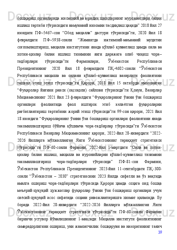 бошқариш органларида жисмоний ва юридик шахсларнинг мурожаатлари билан
ишлаш тартиби тўғрисидаги намунавий низомни тасдиқлаш ҳақида” 2018 йил 27
июндаги   ПФ–5467–сон   “Обод   маҳалла”   дастури   тўғрисида”ги,   2020   йил   18
февралдаги   ПФ–5938-сонли   “Жамиятда   ижтимоий-маънавий   муҳитни
соғломлаштириш, маҳалла институтини янада  қўллаб қувватлаш  ҳамда  оила ва
хотин-қизлар   билан   ишлаш   тизимини   янги   даражага   олиб   чиқиш   чора–
тадбирлари   тўғрисида”ги   Фармонлари,   Ўзбекистон   Республикаси
Президентининг   2020   йил   18   февралдаги   ПҚ-4602-сонли   “Ўзбекистон
Республикаси   маҳалла   ва   оилани   қўллаб–қувватлаш   вазирлиги   фаолиятини
ташкил   этиш   этиш   тўғрисида”ги   Қарори,   2018   йил   15   октябрда   имзоланган
“Фуқаролар   йиғини   раиси   (оқсоқоли)   сайлови   тўғрисида”ги   Қонун,   Вазирлар
Маҳкамасининг   2021  йил  23  февралдаги  “Фуқароларнинг  ўзини  ўзи  бошқариш
органлари   фаолиятида   фаол   иштирок   этиб   келаётган   фуқароларни
рағбатлантириш   тартибини   жорий   этиш   тўғрисида”ги   99-сон   қарори,   2021   йил
18 июндаги “Фуқароларнинг ўзини ўзи бошқариш органлари фаолиятини янада
такомиллаштириш   бўйича   қўшимча   чора-тадбирлар   тўғрисида”ги   Ўзбекистон
Республикаси   Вазирлар   Маҳкамасининг   қарори,   2022-йил   28-январдаги   “2022-
2026   йилларга   мўлжалланган   Янги   Ўзбекистоннинг   тараққиёт   стратегияси
тўғрисида”ги   ПФ-60-сонли   Фармони,   2022-йил   1-мартдаги   “Оила   ва   хотин-
қизлар   билан   ишлаш,   маҳалла   ва   нуронийларни   қўллаб-қувватлаш   тизимини
такомиллаштириш   чора-тадбирлари   тўғрисида”   ПФ-81-сон   Фармони,
Ўзбекистон   Республикаси   Президентининг   2023-йил   11-сентябрдаги   ПҚ-300-
сонли   “Ўзбекистон   –   2030”   стратегиясини   2023   йилда   сифатли   ва   ўз   вақтида
амалга   ошириш   чора-тадбирлари   тўғрисида   Қарори   ҳамда   соҳага   оид   бошқа
меъёрий-ҳуқуқий   ҳужжатлар   фуқаролар   ўзини   ўзи   бошқариш   органлари   учун
сиёсий-ҳуқуқий   асос   сифатида   соҳани   ривожлантиришга   хизмат   қилмоқда.   Бу
борада   2022-йил   28-январдаги   “2022-2026   йилларга   мўлжалланган   Янги
Ўзбекистоннинг   тараққиёт   стратегияси   тўғрисида”ги   ПФ-60-сонли   Фармони
биринчи   устувор   йўналишининг   1-мақсади:   Маҳалла   институти   фаолиятининг
самарадорлигини ошириш, уни жамоатчилик бошқаруви ва назоратининг таянч
39 