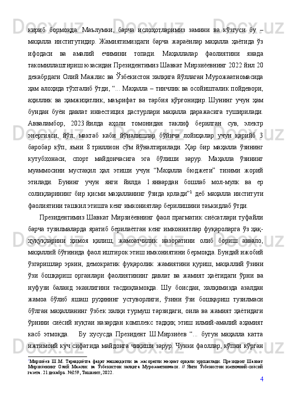 кириб   бормоқда.   Маълумки,   барча   ислоҳотларимиз   замини   ва   кўзгуси   бу   –
маҳалла   институтидир.   Жамиятимиздаги   барча   жараёнлар   маҳалла   ҳаётида   ўз
ифодаси   ва   амалий   ечимини   топади.   Маҳаллалар   фаолиятини   янада
такомиллаштириш юзасидан Президентимиз Шавкат Мирзиёевнинг 2022 йил 20
декабрдаги   Олий   Мажлис   ва   Ўзбекистон   халқига   йўллаган   Мурожаатномасида
ҳам алоҳида тўхталиб ўтди, “...   Маҳалла – тинчлик ва осойишталик пойдевори,
аҳиллик   ва   ҳамжиҳатлик,   маърифат   ва   тарбия   қўрғонидир.   Шунинг   учун   ҳам
бундан   буён   давлат   инвестиция   дастурлари   маҳалла   даражасига   туширилади.
Авваламбор,   2023   йилда   аҳоли   томонидан   таклиф   берилган   сув,   электр
энергияси,   йўл,   мактаб   каби   йўналишлар   бўйича   лойиҳалар   учун   қарийб   3
баробар   кўп,   яъни   8   триллион   сўм   йўналтирилади.   Ҳар   бир   маҳалла   ўзининг
кутубхонаси,   спорт   майдончасига   эга   бўлиши   зарур.   Маҳалла   ўзининг
муаммосини   мустақил   ҳал   этиши   учун   “Маҳалла   бюджети”   тизими   жорий
этилади.   Бунинг   учун   янги   йилда   1   январдан   бошлаб   мол-мулк   ва   ер
солиқларининг   бир   қисми   маҳалланинг   ўзида   қолади” 1
  деб   маҳалла   институти
фаолиятини ташкил этишга кенг имкониятлар берилишини таъкидлаб ўтди. 
         Президентимиз Шавкат Мирзиёевнинг фаол прагматик сиёсатлари туфайли
барча   тузилмаларда   яратиб   берилаётган   кенг   имкониятлар   фуқароларга   ўз   ҳақ-
ҳуқуқларини   ҳимоя   қилиш,   жамоатчилик   назоратини   олиб   бориш   аввало,
маҳаллий бўғинида фаол иштирок этиш имкониятини бермоқда. Бундай ижобий
ўзгаришлар   эркин,   демократик   фуқаролик   жамиятини   қуриш,   маҳаллий   ўзини
ўзи   бошқариш   органлари   фаолиятининг   давлат   ва   жамият   ҳаётидаги   ўрни   ва
нуфузи   баланд   эканлигини   тасдиқламоқда.   Шу   боисдан,   халқимизда   азалдан
жамоа   бўлиб   яшаш   руҳининг   устуворлиги,   ўзини   ўзи   бошқариш   тузилмаси
бўлган   маҳалланинг   ўзбек   халқи   турмуш   тарзидаги,   оила   ва   жамият   ҳаётидаги
ўрнини   сиёсий   нуқтаи   назардан   комплекс   тадқиқ   этиш   илмий-амалий   аҳамият
касб   этмоқда.       Бу   хусусда   Президент   Ш.Мирзиёев   “...   бугун   маҳалла   катта
ижтимоий куч сифатида майдонга чиқиши зарур. Чунки фаоллар, кўпни кўрган
1
Мирзиёев   Ш.М.   Тараққиётга   фақат   машаққатли   ва   жасоратли   меҳнат   орқали   эришилади.   Президент   Шавкат
Мирзиёенинг   Олий   Мажлис   ва   Ўзбекистон   халқига   Мурожаатномаси.   //   Янги   Ўзбекистон   ижтимоий-сиёсий
газета. 21 декабрь. №259, Тошкент, 2022.
4