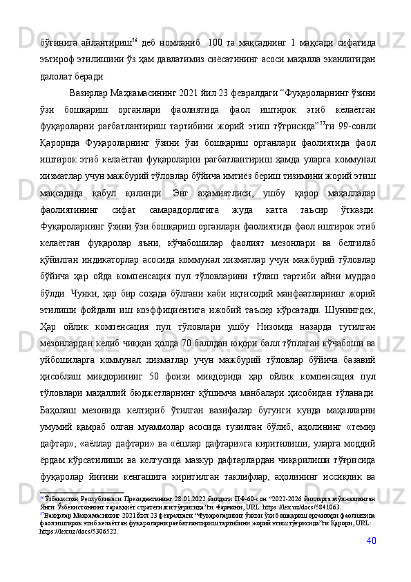 бўғинига   айлантириш 56
  деб   номланиб     100   та   мақсаднинг   1   мақсади   сифатида
эътироф этилишини ўз ҳам давлатимиз сиёсатининг асоси маҳалла эканлигидан
далолат беради. 
Вазирлар Маҳкамасининг 2021 йил 23 февралдаги “Фуқароларнинг ўзини
ўзи   бошқариш   органлари   фаолиятида   фаол   иштирок   этиб   келаётган
фуқароларни   рағбатлантириш   тартибини   жорий   этиш   тўғрисида” 57
ги   99-сонли
Қарорида   Фуқароларнинг   ўзини   ўзи   бошқариш   органлари   фаолиятида   фаол
иштирок   этиб   келаётган   фуқароларни   рағбатлантириш   ҳамда   уларга   коммунал
хизматлар учун мажбурий тўловлар бўйича имтиёз бериш тизимини жорий этиш
мақсадида   қабул   қилинди.   Энг   аҳамиятлиси,   ушбу   қарор   маҳаллалар
фаолиятининг   сифат   самарадорлигига   жуда   катта   таъсир   ўтказди.
Фуқароларнинг ўзини ўзи бошқариш органлари фаолиятида фаол иштирок этиб
келаётган   фуқаролар   яъни,   кўчабошилар   фаолият   мезонлари   ва   белгилаб
қўйилган   индикаторлар   асосида   коммунал   хизматлар   учун   мажбурий   тўловлар
бўйича   ҳар   ойда   компенсация   пул   тўловларини   тўлаш   тартиби   айни   муддао
бўлди.   Чунки,   ҳар   бир   соҳада   бўлгани   каби   иқтисодий   манфаатларнинг   жорий
этилиши   фойдали   иш   коэффициентига   ижобий   таъсир   кўрсатади.   Шунингдек,
Ҳар   ойлик   компенсация   пул   тўловлари   ушбу   Низомда   назарда   тутилган
мезонлардан келиб чиққан ҳолда 70 баллдан юқори балл тўплаган кўчабоши ва
уйбошиларга   коммунал   хизматлар   учун   мажбурий   тўловлар   бўйича   базавий
ҳисоблаш   миқдорининг   50   фоизи   миқдорида   ҳар   ойлик   компенсация   пул
тўловлари   маҳаллий   бюджетларнинг   қўшимча   манбалари   ҳисобидан   тўланади.
Баҳолаш   мезонида   келтириб   ўтилган   вазифалар   бугунги   кунда   маҳалларни
умумий   қамраб   олган   муаммолар   асосида   тузилган   бўлиб,   аҳолининг   «темир
дафтар»,   «аёллар   дафтари»   ва   «ёшлар   дафтари»га   киритилиши,   уларга   моддий
ёрдам   кўрсатилиши   ва   келгусида   мазкур   дафтарлардан   чиқарилиши   тўғрисида
фуқаролар   йиғини   кенгашига   киритилган   таклифлар,   аҳолининг   иссиқлик   ва
56
Ўзбекистон Республикаси Президентининг 28.01.2022 йилдаги ПФ-60-сон “2022-2026 йилларга мўлжалланган
Янги Ўзбекистоннинг тараққиёт стратегияси тўғрисида”ги Фармони, URL: https://lex.uz/docs/5841063.
57
Вазирлар Маҳкамасининг 2021 йил 23 февралдаги “Фуқароларнинг ўзини ўзи бошқариш органлари фаолиятида
фаол иштирок этиб келаётган фуқароларни рағбатлантириш тартибини жорий этиш тўғрисида”ги Қарори, URL:  
https://lex.uz/docs/5306522.
40 