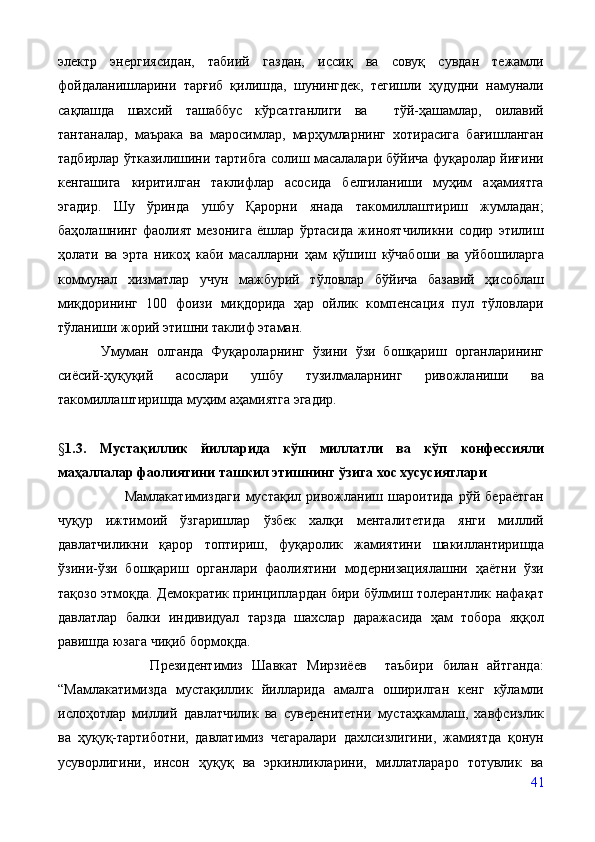 электр   энергиясидан,   табиий   газдан,   иссиқ   ва   совуқ   сувдан   тежамли
фойдаланишларини   тарғиб   қилишда,   шунингдек,   тегишли   ҳудудни   намунали
сақлашда   шахсий   ташаббус   кўрсатганлиги   ва     тўй-ҳашамлар,   оилавий
тантаналар,   маърака   ва   маросимлар,   марҳумларнинг   хотирасига   бағишланган
тадбирлар ўтказилишини тартибга солиш масалалари бўйича фуқаролар йиғини
кенгашига   киритилган   таклифлар   асосида   белгиланиши   муҳим   аҳамиятга
эгадир.   Шу   ўринда   ушбу   Қарорни   янада   такомиллаштириш   жумладан;
баҳолашнинг   фаолият   мезонига   ёшлар   ўртасида   жиноятчиликни   содир   этилиш
ҳолати   ва   эрта   никоҳ   каби   масалларни   ҳам   қўшиш   кўчабоши   ва   уйбошиларга
коммунал   хизматлар   учун   мажбурий   тўловлар   бўйича   базавий   ҳисоблаш
миқдорининг   100   фоизи   миқдорида   ҳар   ойлик   компенсация   пул   тўловлари
тўланиши жорий этишни таклиф этаман. 
Умуман   олганда   Фуқароларнинг   ўзини   ўзи   бошқариш   органларининг
сиёсий-ҳуқуқий   асослари   ушбу   тузилмаларнинг   ривожланиши   ва
такомиллаштиришда муҳим аҳамиятга эгадир.
§ 1.3.   Мустақиллик   йилларида   кўп   миллатли   ва   кўп   конфесияли
маҳаллалар фаолиятини ташкил этишнинг ўзига хос хусусиятлари
                          Мамлакатимиздаги   мустақил   ривожланиш   шароитида   рўй   бераётган
чуқур   ижтимоий   ўзгаришлар   ўзбек   халқи   менталитетида   янги   миллий
давлатчиликни   қарор   топтириш,   фуқаролик   жамиятини   шакиллантиришда
ўзини-ўзи   бошқариш   органлари   фаолиятини   модернизациялашни   ҳаётни   ўзи
тақозо этмоқда. Демократик принциплардан бири бўлмиш толерантлик нафақат
давлатлар   балки   индивидуал   тарзда   шахслар   даражасида   ҳам   тобора   яққол
равишда юзага чиқиб бормоқда.  
                    Президентимиз   Шавкат   Мирзиёев     таъбири   билан   айтганда:
“Мамлакатимизда   мустақиллик   йилларида   амалга   оширилган   кенг   кўламли
ислоҳотлар   миллий   давлатчилик   ва   суверенитетни   мустаҳкамлаш,   хавфсизлик
ва   ҳуқуқ-тартиботни,   давлатимиз   чегаралари   дахлсизлигини,   жамиятда   қонун
усуворлигини,   инсон   ҳуқуқ   ва   эркинликларини,   миллатлараро   тотувлик   ва
41