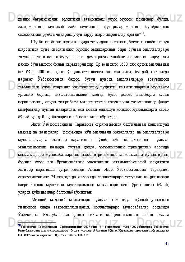 диний   бағрикенглик   муҳитини   таъминлаш   учун   муҳим   пойдевор   бўлди,
халқимизнинг   муносиб   ҳаёт   кечириши,   фуқароларимизнинг   бунёдкорлик
салоҳиятини рўёбга чиқариш учун зарур шарт-шароитлар яратди” 58
.
             Шу билан бирга шуни алоҳида таъкидлаш керакки, бугунги глобаллашув
шароитида   дунё   сиёсатининг   муҳим   омилларидан   бири   бўлган   миллатлараро
тотувлик   масаласини   бугунги   янги   демократик   талабларига   мослаш   зарурияти
пайдо бўлганлиги билан характерлидир. Ер юзидаги 1600 дан ортиқ миллатдан
бор-йўғи   200   га   яқини   ўз   давлатчилигига   эга   эканлиги,   бундай   шароитда
нафақат   Ўзбекистонда   балки,   бутун   дунёда   миллатлараро   тотувликни
таъминлаш   учун   уларнинг   манфаатлари,   руҳияти,   интилишларини   мунтазам
ўрганиб   бориш,   сиёсий-ижтимоий   ҳаётда   буни   доимо   эътиборга   олиш
кераклигини,   жаҳон   тажрибаси   миллатлараро   тотувликни   таъминлашда   фақат
манфаатлар   нуқтаи   назаридан,   ёки   юзаки   ёндашув   жиддий   муаммоларга   сабаб
бўлиб, қандай оқибатларга олиб келишини  кўрсатди. 
Янги   Ўзбекистоннинг   Тараққиёт   стратегиясида   белгиланган   концептуал
мақсад   ва   вазифалар     доирасида   кўп   миллатли   маҳаллалар   ва   миллатлараро
муносабатларга   эътибор   қаратилган   бўлиб,   кўп   конфессияли     давлат
эканлигимизни   назарда   тутган   ҳолда,   умуминсоний   принциплар   асосида
миллатлараро   муносабатларнинг   ижобий   ривожини   таъминлашга   йўналтириш,
бунинг   учун   эса   ўрганилаётган   масаланинг   ижтимоий-сиёсий   моҳиятига
эътибор   қаратишга   тўғри   келади.   Айнан,   Янги   Ўзбекистоннинг   Тараққиёт
стратегиясининг   74-мақсадида   жамиятда   миллатлараро   тотувлик   ва   динлараро
бағрикенглик   муҳитини   мустаҳкамлаш   масалалари   кенг   ўрин   олган   бўлиб,
уларда қуйидагилар белгилаб қўйилган;
Миллий   маданий   марказларни   давлат   томонидан   қўллаб-қувватлаш
тизимини   янада   такомиллаштириш,   миллатлараро   муносабатлар   соҳасида
Ўзбекистон   Республикаси   давлат   сиёсати   концепциясининг   изчил   амалга
58
Ўзбекистон   Республикаси   Президентининг   2017   йил   7   февралдаги   “2017-2021   йилларда   Ўзбекистон
Республикасини ривожлантиришнинг бешта устувор    йўналиши   бўйича   Ҳаракатлар   стратегияси тўғрисида”ги
ПФ-4947-сонли Фармони.   https://lex.uz/docs/3107036.
 
42 