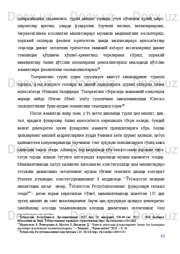 оширилишини   таъминлаш,   турли   миллат   ёшлари   учун   қўшимча   қулай   шарт-
шароитлар   яратиш,   уларда   фуқаролик   бурчини   англаш,   ватанпарварлик,
бағрикенгликка   асосланган   миллатлараро   муомила   маданиятини   юксалтириш,
хорижий   тилларда   фаолият   юритаётган   ҳамда   миллатлараро   муносабатлар
соҳасида   давлат   сиёсатини   ёритаётган   оммавий   ахборот   воситаларини   давлат
томонидан   қўшимча   қўллаб-қувватлаш   чораларини   кўриш,   хорижий
мамлакатлар   билан   дўстлик   алоқаларини   ривожлантириш   мақсадида   дўстлик
жамиятлари фаолиятини такомиллаштириш 59
. 
Толерантлик   турли   этник   гуруҳларга   мансуб   кишиларнинг   турмуш
тарзига,   феъл-атворига   ғоялари   ва   диний   қарашларига   ҳурмат-эҳтиром   билан
муносабатда бўлишни билдиради. Толерантлик тўғрисида замонавий концепция
яқинда   пайдо   бўлган   бўлиб,   ушбу   тушунчани   шакилланишида   Юнеско
ташкилотининг ўрни муҳим эканлигини таъкидлаш керак 60
. 
                 Инсон жамиятда яшар экан, у ўз ҳаёти давомида турли ҳил миллат, дин,
тил,   ирқдаги   фуқаролар   билан   муносабатга   киришишга   тўғри   келади,   бундай
вазият   демократик   эркин   фуқаролик   жамияти   принципларига   кўра,   бошқа
ҳалқларнинг миллий қадриятларини худди ўзиники каби ҳурмат қилиши, қабул
қилинаётган қонунларимизда барчанинг тенг ҳуқуқли эканликларига тўлиқ амал
қилишни тақазо этади. Айниқса, бир маҳаллада кўп конфессияли аҳолини тинч-
тотув   тарзда   яшаши   бугунги   интеграция   жараёнида   муҳим   аҳамиятга   эгадир.
Мамлакатимизда   қабул   қилинган   янгиланган   конституцияда   ҳам   миллатлараро
тотувлик   давлатимиз   сиёсатининг   муҳим   бўғини   эканлиги   ҳақида   келтириб
ўтилган   жумладан;   конституциямизнинг   8   моддасида   “Ўзбекистон   халқини
миллатидан   қатъи     назар,   Ўзбекистон   Республикасининг   фуқаролари   ташкил
этади 61
”-   деган   норма   киритилган   бўлиб,   мамлакатимизда   яшаётган   135   дан
ортиқ   миллат   ва   элат   вакилларининг   барча   ҳақ-ҳуқуқлари   ҳалқаро   демократик
тамойиллар   асосида   таъминланиши   алоҳида   давлатимиз   сиёсатининг   бош
59
Ўзбекистон   Республикаси   Президентининг   2022   йил   28   январдаги   ПФ-60-сон   2022   -   2026   йилларга
мўлжалланган Янги Ўзбекистоннинг тараққиёт стратегиясини https://lex.uz/uz/docs/5841063.
60
Муртазаева Р, Ўтамуродов А, Мусаев О, Иноятова Д.  “Жамият ривожида фуқароларнинг ўзини-ўзи бошқариш
органлари фаолиятини такомиллаштириш.”  –  Тошкент:, “Турон-иқбол” 2018 . – Б. 34.
61
Ўзбекистон Республикасининг конституция 1.05.2023 й https://lex.uz/docs/6445145.
43 