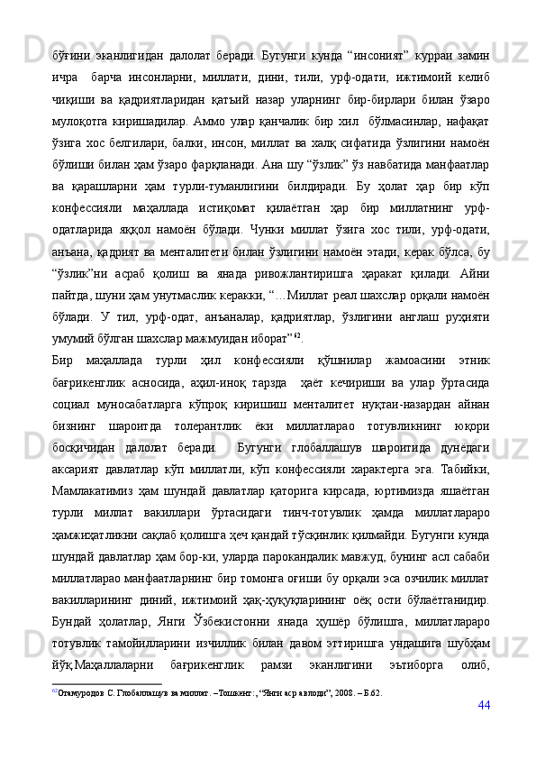 бўғини   эканлигидан   далолат   беради.   Бугунги   кунда   “инсоният”   курраи   замин
ичра     барча   инсонларни,   миллати,   дини,   тили,   урф-одати,   ижтимоий   келиб
чиқиши   ва   қадриятларидан   қатъий   назар   уларнинг   бир-бирлари   билан   ўзаро
мулоқотга   киришадилар.   Аммо   улар   қанчалик   бир   хил     бўлмасинлар,   нафақат
ўзига   хос   белгилари,   балки,   инсон,   миллат   ва   халқ   сифатида   ўзлигини   намоён
бўлиши билан ҳам ўзаро фарқланади. Ана шу “ўзлик” ўз навбатида манфаатлар
ва   қарашларни   ҳам   турли-туманлигини   билдиради.   Бу   ҳолат   ҳар   бир   кўп
конфессияли   маҳаллада   истиқомат   қилаётган   ҳар   бир   миллатнинг   урф-
одатларида   яққол   намоён   бўлади.   Чунки   миллат   ўзига   хос   тили,   урф-одати,
анъана,   қадрият   ва   менталитети   билан   ўзлигини   намоён   этади,   керак   бўлса,   бу
“ўзлик”ни   асраб   қолиш   ва   янада   ривожлантиришга   ҳаракат   қилади.   Айни
пайтда, шуни ҳам унутмаслик керакки, “…Миллат реал шахслар орқали намоён
бўлади.   У   тил,   урф-одат,   анъаналар,   қадриятлар,   ўзлигини   англаш   руҳияти
умумий бўлган шахслар мажмуидан иборат” 62
.
Бир   маҳаллада   турли   ҳил   конфессияли   қўшнилар   жамоасини   этник
бағрикенглик   асносида,   аҳил-иноқ   тарзда     ҳаёт   кечириши   ва   улар   ўртасида
социал   муносабатларга   кўпроқ   киришиш   менталитет   нуқтаи-назардан   айнан
бизнинг   шароитда   толерантлик   ёки   миллатларао   тотувликнинг   юқори
босқичидан   далолат   беради.     Бугунги   глобаллашув   шароитида   дунёдаги
аксарият   давлатлар   кўп   миллатли,   кўп   конфессияли   характерга   эга.   Табийки,
Мамлакатимиз   ҳам   шундай   давлатлар   қаторига   кирсада,   юртимизда   яшаётган
турли   миллат   вакиллари   ўртасидаги   тинч-тотувлик   ҳамда   миллатлараро
ҳамжиҳатликни сақлаб қолишга ҳеч қандай тўсқинлик қилмайди. Бугунги кунда
шундай давлатлар ҳам бор-ки, уларда парокандалик мавжуд, бунинг асл сабаби
миллатларао манфаатларнинг бир томонга оғиши бу орқали эса озчилик миллат
вакилларининг   диний,   ижтимоий   ҳақ-ҳуқуқларининг   оёқ   ости   бўлаётганидир.
Бундай   ҳолатлар,   Янги   Ўзбекистонни   янада   ҳушёр   бўлишга,   миллатлараро
тотувлик   тамойилларини   изчиллик   билан   давом   эттиришга   ундашига   шубҳам
йўқ.Маҳаллаларни   бағрикенглик   рамзи   эканлигини   эътиборга   олиб,
62
Отамуродов С. Глобаллашув ва миллат.  – T ошкент: , “Янги аср авлоди”,  2008. –   Б.62.
44 