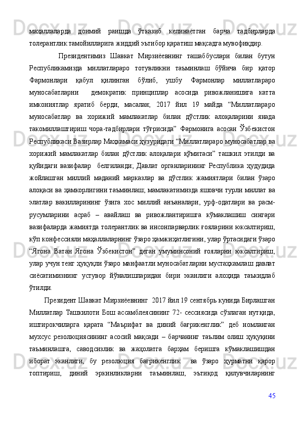 маҳаллаларда   доимий   раишда   ўтказиб   келинаётган   барча   тадбирларда
толерантлик тамойилларига жиддий эътибор қаратиш мақсадга мувофиқдир.
            Президентимиз   Шавкат   Мирзиёевнинг   ташаббуслари   билан   бутун
Республикамизда   миллатлараро   тотувликни   таъминлаш   бўйича   бир   қатор
Фармонлари   қабул   қилинган   бўлиб,   ушбу   Фармонлар   миллатлараро
муносабатларни     демократик   принциплар   асосида   ривожланишига   катта
имкониятлар   яратиб   берди,   масалан;   2017   йил   19   майда   “Миллатлараро
муносабатлар   ва   хорижий   мамлакатлар   билан   дўстлик   алоқаларини   янада
такомиллаштириш   чора-тадбирлари   тўғрисида”   Фармонига   асосан   Ўзбекистон
Республикаси Вазирлар Маҳкамаси ҳузуридаги “Миллатлараро муносабатлар ва
хорижий   мамлакатлар   билан   дўстлик   алоқалари   қўмитаси”   ташкил   этилди   ва
қуйидаги   вазифалар     белгиланди;   Давлат   органларининг   Республика   ҳудудида
жойлашган   миллий   маданий   марказлар   ва   дўстлик   жамиятлари   билан   ўзаро
алоқаси ва ҳамкорлигини таъминлаш; мамлакатимизда яшовчи турли миллат ва
элатлар   вакилларининг   ўзига   хос   миллий   анъаналари,   урф-одатлари   ва   расм-
русумларини   асраб   –   авайлаш   ва   ривожлантиришга   кўмаклашиш   сингари
вазифаларда жамиятда толерантлик ва инсонпарварлик ғояларини юксалтириш,
кўп конфессияли маҳаллаларнинг ўзаро ҳамжиҳатлигини, улар ўртасидаги ўзаро
“Ягона   Ватан   Ягона   Ўзбекистон”   деган   умуминсоний   ғояларни   юксалтириш,
улар учун тенг ҳуқуқли ўзаро манфаатли муносабатларни мустаҳкамлаш давлат
сиёсатимизнинг   устувор   йўналишларидан   бири   эканлиги   алоҳида   таъкидлаб
ўтилди.
        Президент Шавкат Мирзиёевнинг  2017 йил 19 сентябрь кунида Бирлашган
Миллатлар   Ташкилоти   Бош   ассамблеясининг   72-   сессиясида   сўзлаган   нутқида,
иштирокчиларга   қарата   “Маърифат   ва   диний   бағрикенглик”   деб   номланган
мухсус   резолюциясининг   асосий   мақсади   –   барчанинг   таълим   олиш   ҳуқуқини
таъминлашга,   саводсизлик   ва   жаҳолатга   барҳам   беришга   кўмаклашишдан
иборат   эканлиги,   бу   резолюция   бағрикенглик     ва   ўзаро   ҳурматни   қарор
топтириш,   диний   эркинликларни   таъминлаш,   эътиқод   қилувчиларнинг
45 