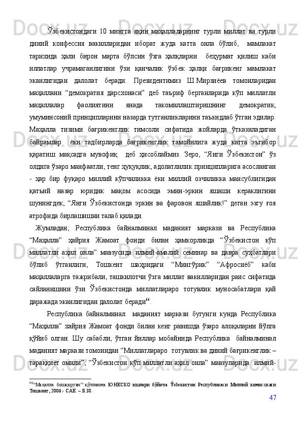             Ўзбекистондаги   10   мингга   яқин   маҳаллаларнинг   турли   миллат   ва   турли
диний   конфессия   вакилларидан   иборат   жуда   катта   оила   бўлиб,     мамлакат
тарихида   ҳали   бирон   марта   бўлсин   ўзга   ҳалқларни     беҳурмат   қилиш   каби
иллатлар   учрамаганлигини   ўзи   қанчалик   ўзбек   ҳалқи   бағрикенг   мамлакат
эканлигидан   далолат   беради.   Президентимиз   Ш.Мирзиёев   томонларидан
маҳаллани   “демократия   дарсхонаси”   деб   таъриф   берганларида   кўп   миллатли
маҳаллалар   фаолиятини   янада   такомиллаштиришнинг   демократик,
умуминсоний принципларини назарда тутганликларини таъкидлаб ўтган эдилар.
Маҳалла   тизими   бағрикенглик   тимсоли   сифатида   жойларда   ўтказиладиган
байрамлар     ёки   тадбирларда   бағрикенглик   тамойилига   жуда   катта   эътибор
қаратиш   мақсадга   мувофиқ     деб   ҳисоблаймиз.   Зеро,   “Янги   Ўзбекистон”   ўз
олдига ўзаро манфаатли, тенг ҳуқуқлик, адолатлилик принципларига асосланган
-   ҳар   бир   фуқаро   миллий   кўпчиликка   ёки   миллий   озчиликка   мансублигидан
қатъий   назар   юридик   мақом   асосида   эмин-эркин   яшаши   кераклигини
шунингдек,   “Янги   Ўзбекистонда   эркин   ва   фаровон   яшайлик!”   деган   эзгу   ғоя
атрофида бирлашишни талаб қилади.
  Жумладан;   Республика   байналминал   маданият   маркази   ва   Республика
“Маҳалла”   ҳайрия   Жамоат   фонди   билан   ҳамкорликда   “Ўзбекистон   кўп
миллатли   аҳил   оила”   мавзусида   илмий-амалий   семинар   ва   давра   суҳбатлари
бўлиб   ўтганлиги,   Тошкент   шаҳридаги   “Мингўрик”   “Афросиёб”   каби
маҳаллаларга тажрибали, ташкилотчи ўзга миллат вакилларидан раис сифатида
сайланишини   ўзи   Ўзбекистонда   миллатлараро   тотувлик   муносабатлари   қай
даражада эканлигидан далолат беради 66
. 
          Республика   байналминал     маданият   маркази   бугунги   кунда   Республика
“Маҳалла”   хайрия   Жамоат   фонди   билан   кенг   равишда   ўзаро   алоқаларни   йўлга
қўйиб   олган.   Шу   сабабли,   ўтган   йиллар   мобайнида   Республика     байналминал
маданият маркази томонидан “Миллатлараро  тотувлик ва диний бағрикенглик –
тараққиёт   омили”,   “Ўзбекистон   кўп  миллатли   аҳил  оила”   мавзуларида     илмий-
66
“Маҳалла   бошқаруви”   қўлланма   ЮНЕСКО   ишлари   бўйича   Ўзбекистон   Республикаси   Миллий   комиссияси
Тошкент, 2006.- CAE. – Б.38.
47 