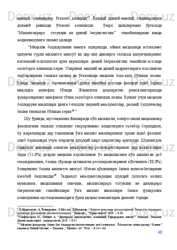 амалий   семинарлар   ўтказиб   келинди 67
.   Бундай   илмий-амалий   семинарларни
доимий   равишда   ўтказиб   келиниши     ўзаро   ҳалқларимиз   ўртасида
“Миллатлараро     тотувлик   ва   диний   бағрикенглик”     тамойилларини   янада
жадаллашувига хизмат қилади.     
          “Маҳалла   бошқарувини   амалга   оширишда,   айнан   маҳаллада   истиқомат
қилувчи   турли   миллатга   мансуб   ва   ҳар-хил   динларга   эътиқод   қилувчиларнинг
ижтимоий-психологик   дунё   қарашлари-   диний   бағрикенглик   тамойили   асосида
эътиборга олиниши керак. Уларнинг миллий ва диний қадриятларига асосланган
тадбирларини   ташкил   қилиш   ва   ўтказишда   маҳалла   бош-қош   бўлиши   лозим.
Бунда   “маҳалла   –   барчамизники”-деган   тамойил   асосида   фаолият   олиб   бориш
мақсадга   мувофиқ   бўлади.   Жамиятни   демократик   ривожлантиришда
фуқароларнинг манфаати тўлиқ эътиборга олиниши лозим. Бунинг учун маҳалла
бошқаруви вакиллари динга тегишли умумий маълумотлар, расмий тушунчалар
билан танишган бўлиши керак 68
.” 
      Шу ўринда, мустақиллик йилларида кўп миллатли, конфессияли маҳаллалар
фаолиятини   ташкил   этишнинг   такрорланмас   жиҳатларига   эътибор   берилдики,
бу   жараёнларда   ҳар   томонлама   ўзга   миллат   вакиларининг   эркин   яшаб   фаолият
олиб боришлари учун етарлича ҳуқуқий шарт-шароитлар яратилди. Шунингдек
тадқиқот   давомида   олинган   маълумотлар   респондентларнинг   ҳар   иккитасидан
бири   (51,6%)   деярли   маҳалла   аҳолисининг   ўз   маҳалласини   кўп   миллатли   деб
таъкидлашини, бошқа сўровда қатнашган респондентларнинг кўпчилиги (88,0%)
ўзларининг бошқа миллатга  мансуб  бўлган қўшнилари билан муносабатларини
ижобий   баҳолашди 69
.   Тадқиқот   маълумотларидан   шундай   хулосага   келиш
мумкинки,   маҳалланинг   тинчлик,   миллатлараро   тотувлик   ва   динлараро
бағрикенглик   тамойиллари   ўзга   миллат   вакиллари   билан   фуқаролик
келишувини мустаҳкамлашдаги ўрни муҳим эканлигидан далолат беради.
67
Р.Муртазаева, А.Ўтамуродов, О.Мусаев, Д.Иноятова.  “Жамият ривожида фуқароларнинг ўзини-ўзи бошқариш
органлари фаолиятини такомиллаштириш.”  Тошкент:,  “Турон-иқбол” 2018. – Б.38.
68
Саифназаров   И.,   Обидов   А.   “Динлараро   ҳамжиҳатлик-   ижтимоий   барқарорлик   омили.”   Тошкент,   Тошкент
Давлат иқтисодиёт   университети 2019. – Б.45.
69
“Маҳалла-фуқаролар  ўзини-ўзи  бошқаруви  институтининг ноёб  намунаси.   Ўзбекистон  хотин-қизлар “Олима”
уюшмаси Илмий тўплам. – Тошкент:, “Мумтоз сўз” 2016. – Б.145-146.
48 