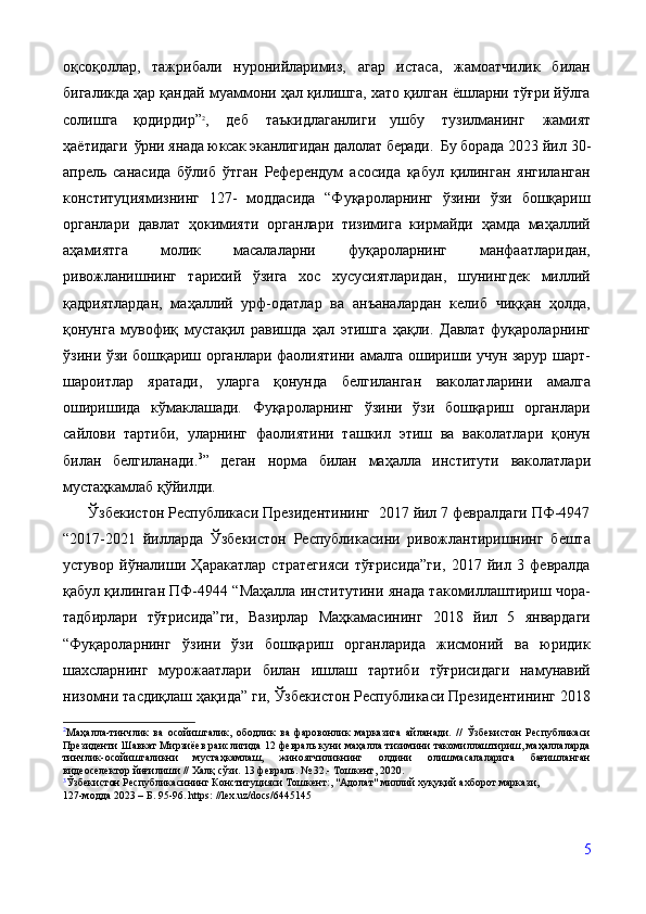 оқсоқоллар,   тажрибали   нуронийларимиз,   агар   истаса,   жамоатчилик   билан
бигаликда ҳар қандай муаммони ҳал қилишга, хато қилган ёшларни тўғри йўлга
солишга   қодирдир” 2
,   деб   таъкидлаганлиги  
ушбу   тузилманинг   жамият
ҳаётидаги   ўрни янада юксак эканлигидан далолат беради.  Бу борада  2023 йил 30-
апрель   санасида   бўлиб   ўтган   Референдум   асосида   қабул   қилинган   янгиланган
конституциямизнинг   127-   моддасида   “Фуқароларнинг   ўзини   ўзи   бошқариш
органлари   давлат   ҳокимияти   органлари   тизимига   кирмайди   ҳамда   маҳаллий
аҳамиятга   молик   масалаларни   фуқароларнинг   манфаатларидан,
ривожланишнинг   тарихий   ўзига   хос   хусусиятларидан,   шунингдек   миллий
қадриятлардан,   маҳаллий   урф-одатлар   ва   анъаналардан   келиб   чиққан   ҳолда,
қонунга   мувофиқ   мустақил   равишда   ҳал   этишга   ҳақли.   Давлат   фуқароларнинг
ўзини ўзи бошқариш органлари фаолиятини амалга ошириши учун зарур шарт-
шароитлар   яратади,   уларга   қонунда   белгиланган   ваколатларини   амалга
оширишида   кўмаклашади.   Фуқароларнинг   ўзини   ўзи   бошқариш   органлари
сайлови   тартиби,   уларнинг   фаолиятини   ташкил   этиш   ва   ваколатлари   қонун
билан   белгиланади. 3
”   деган   норма   билан   маҳалла   институти   ваколатлари
мустаҳкамлаб қўйилди.
      Ўзбекистон Республикаси Президентининг  2017 йил 7 февралдаги ПФ-4947
“2017-2021   йилларда   Ўзбекистон   Республикасини   ривожлантиришнинг   бешта
устувор   йўналиши   Ҳаракатлар   стратегияси   тўғрисида”ги,   2017   йил   3   февралда
қабул қилинган ПФ-4944 “Маҳалла институтини янада такомиллаштириш чора-
тадбирлари   тўғрисида”ги,   Вазирлар   Маҳкамасининг   2018   йил   5   январдаги
“Фуқароларнинг   ўзини   ўзи   бошқариш   органларида   жисмоний   ва   юридик
шахсларнинг   мурожаатлари   билан   ишлаш   тартиби   тўғрисидаги   намунавий
низомни тасдиқлаш ҳақида” ги, Ўзбекистон Республикаси Президентининг 2018
2
Маҳалла-тинчлик   ва   осойишталик,   ободлик   ва   фаровонлик   марказига   айланади.   //   Ўзбекистон   Республикаси
Президенти Шавкат Мирзиёев раислигида 12 февраль куни маҳалла тизимини такомиллаштириш, маҳаллаларда
тинчлик-осойишталикни   мустаҳкамлаш,   жиноятчиликнинг   олдини   олишмасалаларига   бағишланган
видеоселектор йиғилиши // Халқ сўзи.  13 февраль. № 32.- Тошкент, 2020.
3
Ўзбекистон Республикасининг Конституцияси Тошкент:, "Адолат" миллий хуқуқий ахборот маркази, 
127-модда 2023 – Б. 95-96. https: //lex.uz/docs/6445145 
5 