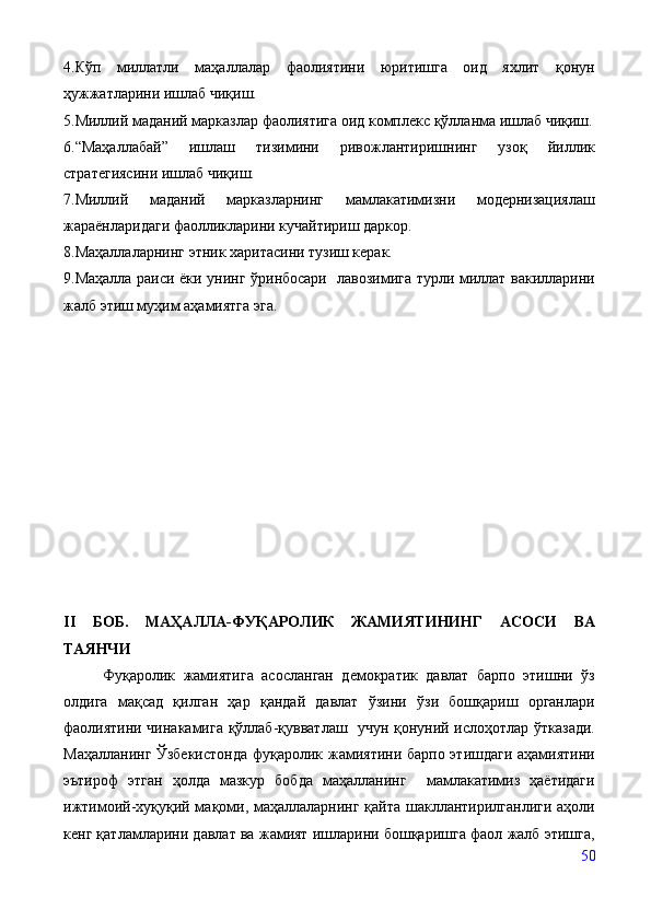 4. Кўп   миллатли   маҳаллалар   фаолиятини   юритишга   оид   яхлит   қонун
ҳужжатларини ишлаб чиқиш.
5.Миллий маданий марказлар фаолиятига оид комплекс қўлланма ишлаб чиқиш.
6.“Маҳаллабай”   ишлаш   тизимини   ривожлантиришнинг   узоқ   йиллик
стратегиясини ишлаб чиқиш.
7 .Миллий   маданий   марказларнинг   мамлакатимизни   модернизациялаш
жараёнларидаги фаолликларини кучайтириш даркор.
8.Маҳаллаларнинг этник харитасини тузиш керак.
9.Маҳалла раиси ёки унинг ўринбосари   лавозимига турли миллат вакилларини
жалб этиш муҳим аҳамиятга эга.
II   БОБ.   МАҲАЛЛА-ФУҚАРОЛИК   ЖАМИЯТИНИНГ   АСОСИ   ВА
ТАЯНЧИ 
  Фуқаролик   жамиятига   асосланган   демократик   давлат   барпо   этишни   ўз
олдига   мақсад   қилган   ҳар   қандай   давлат   ўзини   ўзи   бошқариш   органлари
фаолиятини чинакамига қўллаб-қувватлаш   учун қонуний ислоҳотлар ўтказади.
Маҳалланинг Ўзбекистонда  фуқаролик жамиятини барпо этишдаги аҳамиятини
эътироф   этган   ҳолда   мазкур   бобда   маҳалланинг     мамлакатимиз   ҳаётидаги
ижтимоий-хуқуқий мақоми, маҳаллаларнинг қайта шакллантирилганлиги аҳоли
кенг қатламларини давлат ва жамият ишларини бошқаришга фаол жалб этишга,
50 