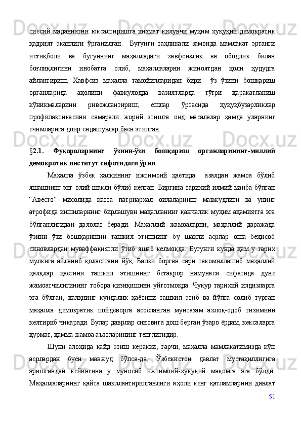 сиёсий   маданиятни   юксалтиришга   хизмат   қилувчи   муҳим   хуқуқий   демократик
қадрият   эканлиги   ўрганилган.     Бугунги   таҳликали   замонда   мамлакат   эртанги
истиқболи   ва   бугуннинг   маҳалладаги   хавфсизлик   ва   ободлик   билан
боғлиқлигини   инобатга   олиб,   маҳаллаларни   жиноятдан   ҳоли   ҳудудга
айлантириш,   Хавфсиз   маҳалла   тамойилларидан   бири     ўз   ўзини   бошқариш
органларида   аҳолини   фавқулодда   вазиятларда   тўғри   ҳаракатланиш
кўникмаларини   ривожлантириш,   ёшлар   ўртасида   ҳуқуқбузарликлар
профилактикасини   самарали   жорий   этишга   оид   масалалар   ҳамда   уларнинг
ечимларига доир ёндашувлар баён этилган.
§ 2.1.   Фуқароларнинг   ўзини-ўзи   бошқариш   органларининг-миллий
демократик институт сифатидаги ўрни
Маҳалла   ўзбек   ҳалқининг   ижтимоий   ҳаётида     азалдан   жамоа   бўлиб
яшашнинг энг олий шакли бўлиб келган. Биргина тарихий илмий манба бўлган
“Авесто”   мисолида   катта   патриархал   оилаларнинг   мавжудлиги   ва   унинг
атрофида кишиларнинг бирлашуви маҳалланинг қанчалик муҳим аҳамиятга эга
бўлганлигидан   далолат   беради.   Маҳаллий   жамоаларни,   маҳаллий   даражада
ўзини   ўзи   бошқаришни   ташкил   этишнинг   бу   шакли   асрлар   оша   беҳисоб
синовлардан   муваффақиятли   ўтиб   яшаб   келмоқда.   Бугунги   кунда   ҳам   у   тарих
мулкига   айланиб   қолаётгани   йўқ.   Балки   борган   сари   такомиллашиб   маҳаллий
ҳалқлар   ҳаётини   ташкил   этишнинг   бетакрор   намунаси   сифатида   дунё
жамоатчилигининг   тобора   қизиқишини   уйғотмоқда.   Чуқур   тарихий   илдизларга
эга   бўлган,   халқнинг   кундалик   ҳаётини   ташкил   этиб   ва   йўлга   солиб   турган
маҳалла   демократик   пойдеворга   асосланган   мунтазам   ахлоқ-одоб   тизимини
келтириб чиқаради. Булар даврлар синовига дош берган ўзаро ёрдам, кексаларга
ҳурмат, ҳамма жамоа аъзоларининг тенглигидир. 
Шуни   алоҳида   қайд   этиш   керакки,   гарчи,   маҳалла   мамлакатимизда   кўп
асрлардан   буён   мавжуд   бўлса-да,   Ўзбекистон   давлат   мустақиллигига
эришгандан   кейингина   у   муносиб   ижтимоий-хуқуқий   мақомга   эга   бўлди.
Маҳаллаларнинг   қайта   шакллантирилганлиги   аҳоли   кенг   қатламларини   давлат
51 