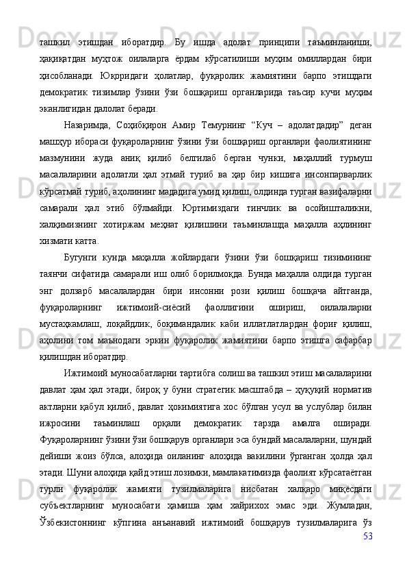 ташкил   этишдан   иборатдир.   Бу   ишда   адолат   принципи   таъминланиши,
ҳақиқатдан   муҳтож   оилаларга   ёрдам   кўрсатилиши   муҳим   омиллардан   бири
ҳисобланади.   Юқоридаги   ҳолатлар,   фуқаролик   жамиятини   барпо   этишдаги
демократик   тизимлар   ўзини   ўзи   бошқариш   органларида   таъсир   кучи   муҳим
эканлигидан далолат беради.
Назаримда,   Соҳибқирон   Амир   Темурнинг   “Куч   –   адолатдадир”   деган
машҳур  ибораси   фуқароларнинг   ўзини  ўзи  бошқариш  органлари   фаолиятининг
мазмунини   жуда   аниқ   қилиб   белгилаб   берган   чунки,   маҳаллий   турмуш
масалаларини   адолатли   ҳал   этмай   туриб   ва   ҳар   бир   кишига   инсонпарварлик
кўрсатмай туриб, аҳолининг мададига умид қилиш, олдинда турган вазифаларни
самарали   ҳал   этиб   бўлмайди.   Юртимиздаги   тинчлик   ва   осойишталикни,
халқимизнинг   хотиржам   меҳнат   қилишини   таъминлашда   маҳалла   аҳлининг
хизмати катта.
Бугунги   кунда   маҳалла   жойлардаги   ўзини   ўзи   бошқариш   тизимининг
таянчи   сифатида   самарали   иш   олиб   борилмоқда.   Бунда   маҳалла   олдида   турган
энг   долзарб   масалалардан   бири   инсонни   рози   қилиш   бошқача   айтганда,
фуқароларнинг   ижтимоий-сиёсий   фаоллигини   ошириш,   оилалаларни
мустаҳкамлаш,   лоқайдлик,   боқимандалик   каби   иллатлатлардан   фориғ   қилиш,
аҳолини   том   маънодаги   эркин   фуқаролик   жамиятини   барпо   этишга   сафарбар
қилишдан иборатдир. 
Ижтимоий муносабатларни тартибга солиш ва ташкил этиш масалаларини
давлат   ҳам   ҳал   этади,   бироқ   у   буни   стратегик   масштабда   –   ҳуқуқий   норматив
актларни   қабул   қилиб,   давлат   ҳокимиятига   хос   бўлган   усул   ва   услублар   билан
ижросини   таъминлаш   орқали   демократик   тарзда   амалга   оширади.
Фуқароларнинг ўзини ўзи бошқарув органлари эса бундай масалаларни, шундай
дейиши   жоиз   бўлса,   алоҳида   оиланинг   алоҳида   вакилини   ўрганган   ҳолда   ҳал
этади. Шуни алоҳида қайд этиш лозимки, мамлакатимизда фаолият кўрсатаётган
турли   фуқаролик   жамияти   тузилмаларига   нисбатан   халқаро   миқёсдаги
субъектларнинг   муносабати   ҳамиша   ҳам   хайрихох   эмас   эди.   Жумладан,
Ўзбекистоннинг   кўпгина   анъанавий   ижтимоий   бошқарув   тузилмаларига   ўз
53 