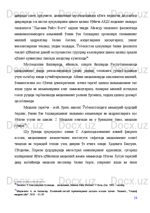 даврида   совет   ҳукумати,   давлатимиз   мустақилликни   қўлга   киритган   дастлабки
даврларида эса инсон ҳуқуқларини ҳимоя қилиш бўйича АҚШ нодавлат халқаро
ташкилоти   “Хьюман   Райтс   Вотч”   қарши   чиқди.   Мазкур   ташкилот   фаолиятида
мамалакатимиздаги   анъанавий   ўзини   ўзи   бошқариш   органлари   тизимининг
миллий   қадриятлар   билан   боғлиқ   жиҳатларини   қисқатириш,   унинг
ваколатларини  чеклаш,  ундан   ташқари,  Ўзбекистон   қонунлари  билан  фаолияти
чеклаб қўйилган диний экстремистик гуруҳлар аъзоларини ҳимоя қилиш орқали
қўллаб-қувватлаш сингари жиҳатлар кузатилди 74
. 
Мустақиллик   йилларида,   айниқса,   охирги   йилларда   Республикамизда
маҳалланинг   янада   ривожланишига   унинг   равнақ   топишига   гуллаб-яшнаши
учун эътибор янада кучайтирилмоқда. Айнан маҳаллаларда шаклланган миллий,
ўзимизгагина хос бўлган демократияни   изчил тарғиб қилиш халқимизнинг энг
яхши   удум   ва   анъаналарини   кенг   оммалаштириш,   ёшларни   миллий   истиқлол
ғояси руҳида тарбиялашда маҳалланинг ролини ўрганиш, тадқиқ қилиш долзарб
ҳисобланади. 
Маҳалла   (арабча   -   жой,   ўрин,   макон)   Ўзбекистондаги   маъмурий-ҳудудий
бирлик;   ўзини   ўзи   бошқаришнинг   халқимиз   анъаналари   ва   қадриятларига   хос
бўлган   усули   ва   шакли.   2.   Маҳалла   кенгаши   ва   у   ўрнашган   бино;   маҳалла
гузари 75
.
Шу   ўринда   ҳуқуқшунос   олима   С.   Адилходжаеванинг   илмий   фикрига
асосан,   маҳалланинг   жамоатчилик   институти   сифатида   маҳалланинг   келиб
чиқиши   ва   тараққий   этиши   узоқ   даврни   ўз   ичига   олади.   Қадимги   Бақтрия,
Сўғдиёна,   Хоразм   ҳудудларида   магистрал   каналларнинг   қурилиши,   суғориш
ишларининг йўлга қўйилиши маҳаллий жамоа зиммасида бўлган. Бутун тарихий
давр   мобайнида   маҳалла   инсонлар   билан   бирга,   уларнинг   яхши   ва   ёмон
74
Латипов Ч. Ким қонунни бузмоқда… маҳаллами, Мюман Райц Вотчми? // Халқ сўзи. 2003. 1 октябр.
75
Мадвалиев   А.   ва   бошқалар.   Ижтимоий-сиёсий   терминларнинг   қисқача   изоҳли   луғати.   Тошкент:,   “Саҳҳоф
нашриёт уйи”.  2020.    – Б. 139.
54 