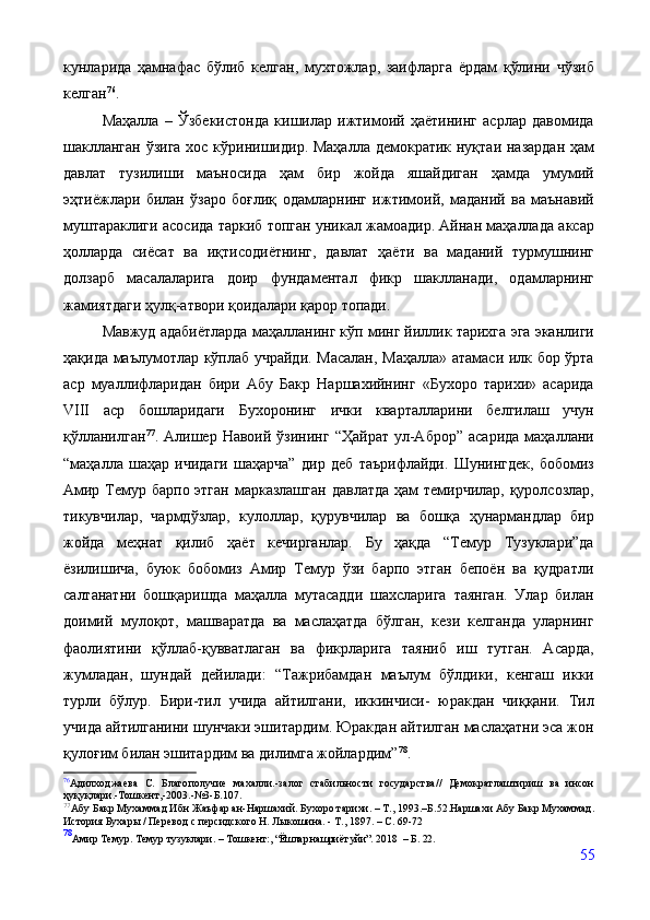 кунларида   ҳамнафас   бўлиб   келган,   мухтожлар,   заифларга   ёрдам   қўлини   чўзиб
келган 76
.
Маҳалла   –   Ўзбекистонда   кишилар   ижтимоий   ҳаётининг   асрлар   давомида
шаклланган  ўзига хос кўринишидир. Маҳалла демократик нуқтаи назардан ҳам
давлат   тузилиши   маъносида   ҳам   бир   жойда   яшайдиган   ҳамда   умумий
эҳтиёжлари   билан   ўзаро   боғлиқ   одамларнинг   ижтимоий,   маданий   ва   маънавий
муштараклиги асосида таркиб топган уникал жамоадир. Айнан маҳаллада аксар
ҳолларда   сиёсат   ва   иқтисодиётнинг,   давлат   ҳаёти   ва   маданий   турмушнинг
долзарб   масалаларига   доир   фундаментал   фикр   шаклланади,   одамларнинг
жамиятдаги ҳулқ-атвори қоидалари қарор топади.
Мавжуд адабиётларда маҳалланинг кўп минг йиллик тарихга эга эканлиги
ҳақида маълумотлар кўплаб учрайди. Масалан, Маҳалла» атамаси илк бор ўрта
аср   муаллифларидан   бири   Абу   Бакр   Наршахийнинг   «Бухоро   тарихи»   асарида
VIII   аср   бошларидаги   Бухоронинг   ички   кварталларини   белгилаш   учун
қўлланилган 77
.  Алишер   Навоий  ўзининг  “Ҳайрат   ул-Аброр”   асарида   маҳаллани
“маҳалла   шаҳар   ичидаги   шаҳарча”   дир   деб   таърифлайди.   Шунингдек,   бобомиз
Амир Темур барпо этган  марказлашган  давлатда ҳам  темирчилар, қуролсозлар,
тикувчилар,   чармдўзлар,   кулоллар,   қурувчилар   ва   бошқа   ҳунармандлар   бир
жойда   меҳнат   қилиб   ҳаёт   кечирганлар.   Бу   ҳақда   “Темур   Тузуклари”да
ёзилишича,   буюк   бобомиз   Амир   Темур   ўзи   барпо   этган   бепоён   ва   қудратли
салтанатни   бошқаришда   маҳалла   мутасадди   шахсларига   таянган.   Улар   билан
доимий   мулоқот,   машваратда   ва   маслаҳатда   бўлган,   кези   келганда   уларнинг
фаолиятини   қўллаб-қувватлаган   ва   фикрларига   таяниб   иш   тутган.   Асарда,
жумладан,   шундай   дейилади:   “Тажрибамдан   маълум   бўлдики,   кенгаш   икки
турли   бўлур.   Бири-тил   учида   айтилгани,   иккинчиси-   юракдан   чиққани.   Тил
учида айтилганини шунчаки эшитардим. Юракдан айтилган маслаҳатни эса жон
қулоғим билан эшитардим ва дилимга жойлардим” 78
. 
76
Адилходжаева   С.   Благо получие   махалли.-залог   стабильности   государства//   Демократлаштириш   ва   инсон
ҳуқуқлари.-Тошкент,-2003.-№3-Б.107.
77
Абу Бакр Мухаммад Ибн Жаъфар ан-Наршахий. Бухоро тарихи. – Т., 1993.–Б.52.Наршахи Абу Бакр Мухаммад.
История Бухары / Пере вод с персидского Н. Лыкошина. - Т., 1897. – С. 69-72
78
Амир   Темур.   Темур   тузуклари.   –   Тошкент:,  “Ёшлар нашриёт уйи”.  2018    – Б.   22.
55 