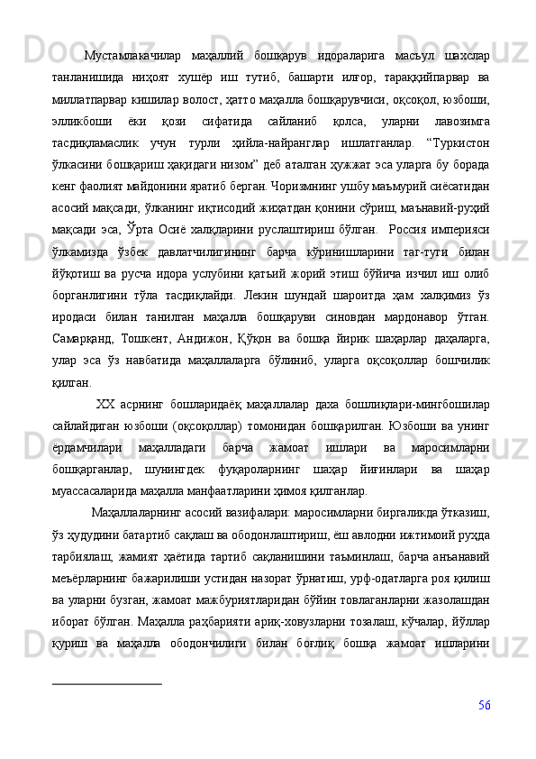 Мустамлакачилар   маҳаллий   бошқарув   идораларига   масъул   шахслар
танланишида   ниҳоят   хушёр   иш   тутиб,   башарти   илғор,   тараққийпарвар   ва
миллатпарвар кишилар волост, ҳатто маҳалла бошқарувчиси, оқсоқол, юзбоши,
элликбоши   ёки   қози   сифатида   сайланиб   қолса,   уларни   лавозимга
тасдиқламаслик   учун   турли   ҳийла-найранглар   ишлатганлар.   “Туркистон
ўлкасини бошқариш ҳақидаги низом” деб аталган ҳужжат эса уларга бу борада
кенг фаолият майдонини яратиб берган. Чоризмнинг ушбу маъмурий сиёсатидан
асосий мақсади, ўлканинг иқтисодий жиҳатдан қонини сўриш, маънавий-руҳий
мақсади   эса,   Ўрта   Осиё   халқларини   руслаштириш   бўлган.     Россия   империяси
ўлкамизда   ўзбек   давлатчилигининг   барча   кўринишларини   таг-туги   билан
йўқотиш   ва   русча   идора   услубини   қатъий   жорий   этиш   бўйича   изчил   иш   олиб
борганлигини   тўла   тасдиқлайди.   Лекин   шундай   шароитда   ҳам   халқимиз   ўз
иродаси   билан   танилган   маҳалла   бошқаруви   синовдан   мардонавор   ўтган.
Самарқанд,   Тошкент,   Андижон,   Қўқон   ва   бошқа   йирик   шаҳарлар   даҳаларга,
улар   эса   ўз   навбатида   маҳаллаларга   бўлиниб,   уларга   оқсоқоллар   бошчилик
қилган. 
    ХХ   асрнинг   бошларидаёқ   маҳаллалар   даха   бошлиқлари-мингбошилар
сайлайдиган   юзбоши   (оқсоқоллар)   томонидан   бошқарилган.   Юзбоши   ва   унинг
ёрдамчилари   маҳалладаги   барча   жамоат   ишлари   ва   маросимларни
бошқарганлар,   шунингдек   фуқароларнинг   шаҳар   йиғинлари   ва   шаҳар
муассасаларида маҳалла манфаатларини ҳимоя қилганлар.
   Маҳаллаларнинг асосий вазифалари: маросимларни биргаликда ўтказиш,
ўз ҳудудини батартиб сақлаш ва ободонлаштириш, ёш авлодни ижтимоий руҳда
тарбиялаш,   жамият   ҳаётида   тартиб   сақланишини   таъминлаш,   барча   анъанавий
меъёрларнинг бажарилиши устидан назорат ўрнатиш, урф-одатларга роя қилиш
ва уларни бузган, жамоат мажбуриятларидан бўйин товлаганларни жазолашдан
иборат   бўлган.   Маҳалла   раҳбарияти   ариқ-ховузларни   тозалаш,   кўчалар,   йўллар
қуриш   ва   маҳалла   ободончилиги   билан   боғлиқ   бошқа   жамоат   ишларини
56 