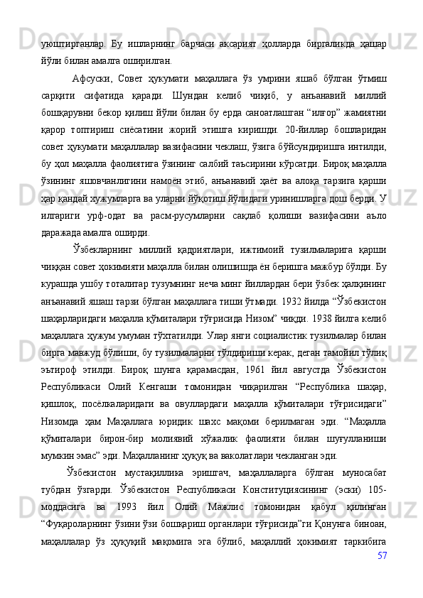 уюштирганлар.   Бу   ишларнинг   барчаси   аксарият   ҳолларда   биргаликда   ҳашар
йўли билан амалга оширилган. 
  Афсуски,   Совет   ҳукумати   маҳаллага   ўз   умрини   яшаб   бўлган   ўтмиш
сарқити   сифатида   қаради.   Шундан   келиб   чиқиб,   у   анъанавий   миллий
бошқарувни  бекор  қилиш  йўли  билан  бу  ерда  саноатлашган  “илғор”   жамиятни
қарор   топтириш   сиёсатини   жорий   этишга   киришди.   20-йиллар   бошларидан
совет ҳукумати маҳаллалар вазифасини чеклаш, ўзига бўйсундиришга интилди,
бу ҳол маҳалла фаолиятига ўзининг салбий таъсирини кўрсатди. Бироқ маҳалла
ўзининг   яшовчанлигини   намоён   этиб,   анъанавий   ҳаёт   ва   алоқа   тарзига   қарши
ҳар қандай хужумларга ва уларни йўқотиш йўлидаги уринишларга дош берди. У
илгариги   урф-одат   ва   расм-русумларни   сақлаб   қолиши   вазифасини   аъло
даражада амалга оширди.
  Ўзбекларнинг   миллий   қадриятлари,   ижтимоий   тузилмаларига   қарши
чиққан совет ҳокимияти маҳалла билан олишишда ён беришга мажбур бўлди. Бу
курашда ушбу тоталитар тузумнинг неча минг йиллардан бери ўзбек ҳалқининг
анъанавий яшаш тарзи бўлган маҳаллага тиши ўтмади. 1932 йилда “Ўзбекистон
шаҳарларидаги маҳалла қўмиталари тўғрисида Низом” чиқди. 1938 йилга келиб
маҳаллага ҳужум умуман тўхтатилди. Улар янги социалистик тузилмалар билан
бирга мавжуд бўлиши, бу тузилмаларни тўлдириши керак, деган тамойил тўлиқ
эътироф   этилди.   Бироқ   шунга   қарамасдан,   1961   йил   августда   Ўзбекистон
Республикаси   Олий   Кенгаши   томонидан   чиқарилган   “Республика   шаҳар,
қишлоқ,   посёлкаларидаги   ва   овуллардаги   маҳалла   қўмиталари   тўғрисидаги”
Низомда   ҳам   Маҳаллага   юридик   шахс   мақоми   берилмаган   эди.   “Маҳалла
қўмиталари   бирон-бир   молиявий   хўжалик   фаолияти   билан   шуғулланиши
мумкин эмас” эди. Маҳалланинг ҳуқуқ ва ваколатлари чекланган эди. 
Ўзбекистон   мустақиллика   эришгач,   маҳаллаларга   бўлган   муносабат
тубдан   ўзгарди.   Ўзбекистон   Республикаси   Конституциясининг   (эски)   105-
моддасига   ва   1993   йил   Олий   Мажлис   томонидан   қабул   қилинган
“Фуқароларнинг ўзини ўзи бошқариш органлари тўғрисида”ги Қонунга биноан,
маҳаллалар   ўз   ҳуқуқий   мақомига   эга   бўлиб,   маҳаллий   ҳокимият   таркибига
57