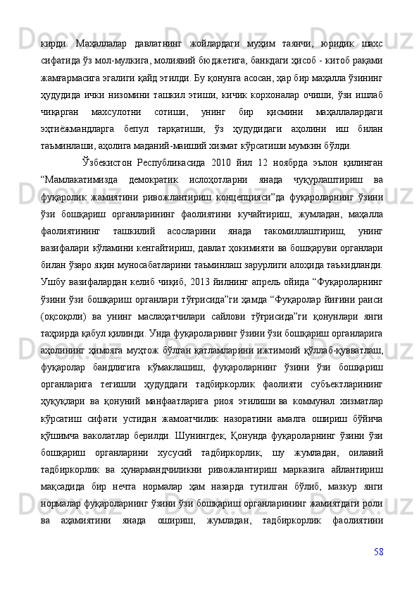 кирди.   Маҳаллалар   давлатнинг   жойлардаги   муҳим   таянчи,   юридик   шахс
сифатида ўз мол-мулкига, молиявий бюджетига, банкдаги ҳисоб - китоб рақами
жамғармасига эгалиги қайд этилди. Бу қонунга асосан, ҳар бир маҳалла ўзининг
ҳудудида   ички   низомини   ташкил   этиши,   кичик   корхоналар   очиши,   ўзи   ишлаб
чиқарган   махсулотни   сотиши,   унинг   бир   қисмини   маҳаллалардаги
эҳтиёжмандларга   бепул   тарқатиши,   ўз   ҳудудидаги   аҳолини   иш   билан
таъминлаши, аҳолига маданий-маиший хизмат кўрсатиши мумкин бўлди.
  Ўзбекистон   Республикасида   2010   йил   12   ноябрда   эълон   қилинган
“ Мамлакатимизда   демократик   ислоҳотларни   янада   чуқурлаштириш   ва
фуқаролик   жамиятини   ривожлантириш   концепцияси ” да   фуқароларнинг   ўзини
ўзи   бошқариш   органларининг   фаолиятини   кучайтириш,   жумладан,   маҳалла
фаолиятининг   ташкилий   асосларини   янада   такомиллаштириш,   унинг
вазифалари кўламини кенгайтириш, давлат ҳокимияти ва бошқаруви органлари
билан ўзаро яқин муносабатларини таъминлаш зарурлиги алоҳида таъкидланди.
Ушбу   вазифалардан   келиб   чиқиб,   2013   йилнинг   апрель   ойида   “Фуқароларнинг
ўзини   ўзи   бошқариш   органлари   тўғрисида”ги   ҳамда   “Фуқаролар   йиғини   раиси
(оқсоқоли)   ва   унинг   маслаҳатчилари   сайлови   тўғрисида”ги   қонунлари   янги
таҳрирда қабул қилинди. Унда фуқароларнинг ўзини ўзи бошқариш органларига
аҳолининг   ҳимояга   муҳтож   бўлган   қатламлар и ни  ижтимоий   қўллаб-қувватлаш,
фуқаролар   бандлигига   кўмаклашиш,   фуқароларнинг   ўзини   ўзи   бошқариш
органларига   тегишли   ҳудуддаги   тадбиркорлик   фаолияти   субъектларининг
ҳуқуқлари   ва   қонуний   манфаатларига   риоя   этилиши   ва   коммунал   хизматлар
кўрсатиш   сифати   устидан   жамоатчилик   назоратини   амалга   ошириш   бўйича
қўшимча   ваколатлар   берилди.   Шунингдек,   Қонунда   фуқароларнинг   ўзини   ўзи
бошқариш   органларини   хусусий   тадбиркорлик,   шу   жумладан ,   оилавий
тадбиркорлик   ва   ҳунармандчиликни   ривожлантириш   марказига   айлантириш
мақсадида   бир   нечта   нормалар   ҳам   назарда   тутилган   бўлиб,   мазкур   янги
нормалар фуқароларнинг ўзини ўзи бошқариш органларининг жамиятдаги роли
ва   аҳамиятини   янада   ошириш,   жумладан ,   тадбиркорлик   фаолиятини
58 