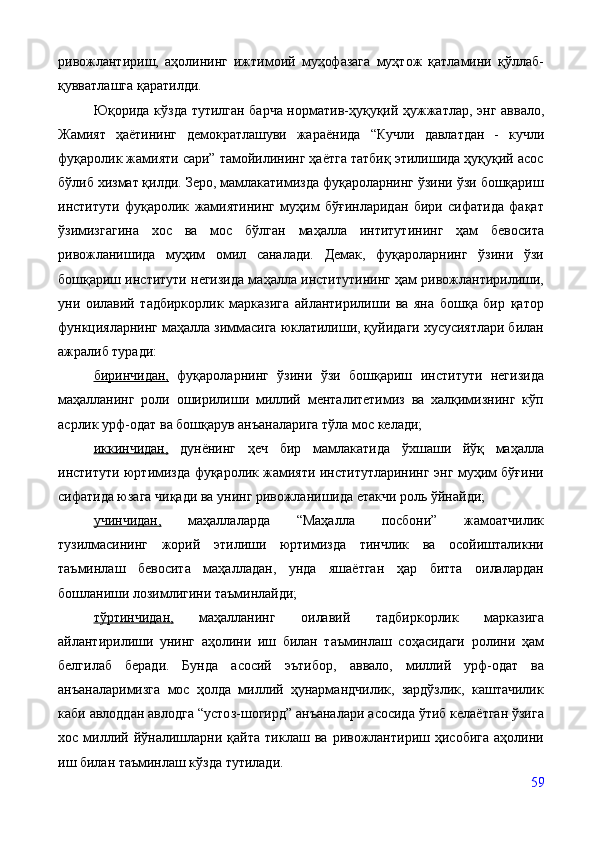 ривожлантириш,   аҳолининг   ижтимоий   муҳофазага   муҳтож   қатламини   қўллаб-
қувватлашга қаратилди.
Ю қорида кўзда тутилган барча норматив-ҳуқуқий ҳужжатлар ,   энг аввало,
Жамият   ҳаётининг   демократлашуви   жараёнида   “Кучли   давлатдан   -   кучли
фуқаролик жамияти сари” тамойилининг ҳаётга татбиқ этилишида ҳуқуқий асос
бўлиб хизмат қилди. Зеро, мамлакатимизда фуқароларнинг ўзини ўзи бошқариш
институти   фуқаролик   жамиятининг   муҳим   бўғинларидан   бири   сифатида   фақат
ўзимизгагина   хос   ва   мос   бўлган   маҳалла   интитутининг   ҳам   бевосита
ривожланишида   муҳим   омил   саналади.   Демак,   фуқароларнинг   ўзини   ўзи
бошқариш институти негизида маҳалла институтининг ҳам ривожлантирилиши,
уни   оилавий   тадбиркорлик   марказига   айлантирилиши   ва   яна   бошқа   бир   қатор
функцияларнинг маҳалла зиммасига юклатилиши, қуйидаги хусусиятлари билан
ажралиб туради: 
биринчидан,   фуқароларнинг   ўзини   ўзи   бошқариш   институти   негизида
маҳалланинг   роли   оширилиши   миллий   менталитетимиз   ва   халқимизнинг   кўп
асрлик урф-одат ва бошқарув анъаналарига тўла мос келади; 
иккинчидан,   дунёнинг   ҳеч   бир   мамлакатида   ўхшаши   йўқ   маҳалла
институти юртимизда фуқаролик жамияти институтларининг энг муҳим бўғини
сифатида юзага чиқади ва унинг ривожланишида етакчи роль ўйнайди; 
учинчидан,   маҳаллаларда   “Маҳалла   посбони”   жамоатчилик
тузилмасининг   жорий   этилиши   юртимизда   тинчлик   ва   осойишталикни
таъминлаш   бевосита   маҳалладан,   унда   яшаётган   ҳар   битта   оилалардан
бошланиши лозимлигини таъминлайди; 
тўртинчидан,   маҳалланинг   оилавий   тадбиркорлик   марказига
айлантирилиши   унинг   аҳолини   иш   билан   таъминлаш   соҳасидаги   ролини   ҳам
белгилаб   беради.   Бунда   асосий   эътибор ,   аввало,   миллий   урф-одат   ва
анъаналаримизга   мос   ҳолда   миллий   ҳунармандчилик,   зардўзлик,   каштачилик
каби авлоддан авлодга “усто з -шогирд” анъаналари асосида ўтиб келаётган ўзига
хос   миллий   йўналишларни   қайта   тиклаш   ва   ривожлантириш   ҳисобига   аҳолини
иш билан таъминлаш кўзда тутилади. 
59 