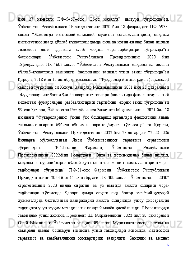 йил   27   июндаги   ПФ–5467–сон   “Обод   маҳалла”   дастури   тўғрисида”ги,
Ўзбекистон   Республикаси   Президентининг   2020   йил   18   февралдаги   ПФ–5938-
сонли   “Жамиятда   ижтимоий-маънавий   муҳитни   соғломлаштириш,   маҳалла
институтини янада қўллаб қувватлаш ҳамда оила ва хотин-қизлар билан ишлаш
тизимини   янги   даражага   олиб   чиқиш   чора–тадбирлари   тўғрисида”ги
Фармонлари,   Ўзбекистон   Республикаси   Президентининг   2020   йил
18февралдаги   ПҚ-4602-сонли   “Ўзбекистон   Республикаси   маҳалла   ва   оилани
қўллаб–қувватлаш   вазирлиги   фаолиятини   ташкил   этиш   этиш   тўғрисида”ги
Қарори, 2018 йил 15 октябрда имзоланган “Фуқаролар йиғини раиси (оқсоқоли)
сайлови тўғрисида”ги Қонун, Вазирлар Маҳкамасининг 2021 йил 23 февралдаги
“Фуқароларнинг ўзини ўзи бошқариш органлари фаолиятида фаол иштирок этиб
келаётган   фуқароларни   рағбатлантириш   тартибини   жорий   этиш   тўғрисида”ги
99-сон Қарори, Ўзбекистон Республикаси Вазирлар Маҳкамасининг 2021 йил 18
июндаги   “Фуқароларнинг   ўзини   ўзи   бошқариш   органлари   фаолиятини   янада
такомиллаштириш   бўйича   қўшимча   чора-тадбирлар   тўғрисида”   ги   Қарори,
Ўзбекистон   Республикаси   Президентининг   2022-йил   28-январдаги   “2022-2026
йилларга   мўлжалланган   Янги   Ўзбекистоннинг   тараққиёт   стратегияси
тўғрисида”ги   ПФ-60-сонли   Фармони,   Ўзбекистон   Республикаси
Президентининг   2022-йил   1-мартдаги   “Оила   ва   хотин-қизлар   билан   ишлаш,
маҳалла ва нуронийларни қўллаб-қувватлаш тизимини такомиллаштириш чора-
тадбирлари   тўғрисида”   ПФ-81-сон   Фармони,   Ўзбекистон   Республикаси
Президентининг   2023-йил   11-сентябрдаги   ПҚ-300-сонли   “Ўзбекистон   –   2030”
стратегиясини   2023   йилда   сифатли   ва   ўз   вақтида   амалга   ошириш   чора-
тадбирлари   тўғрисида   Қарори   ҳамда   соҳага   оид   бошқа   меъёрий-ҳуқуқий
ҳужжатларда   белгиланган   вазифаларни   амалга   оширишда   ушбу   диссертация
тадқиқоти учун муҳим методологик-назарий манба ҳисобланади. Шуни алоҳида
таъкидлаб   ўтиш   жоизки,   Президент   Ш.   Мирзиёевнинг   2022   йил   20   декабрдаги
Олий   Мажлис   ва   Ўзбекистон   халқига   йўллаган   Мурожаатномасида   ихчам   ва
самарали   давлат   бошқарув   тизимига   ўтиш   таклифлари   асносида,   Иқтисодий
тараққиёт   ва   камбағалликни   қисқартириш   вазирлиги,   Бандлик   ва   меҳнат
6 