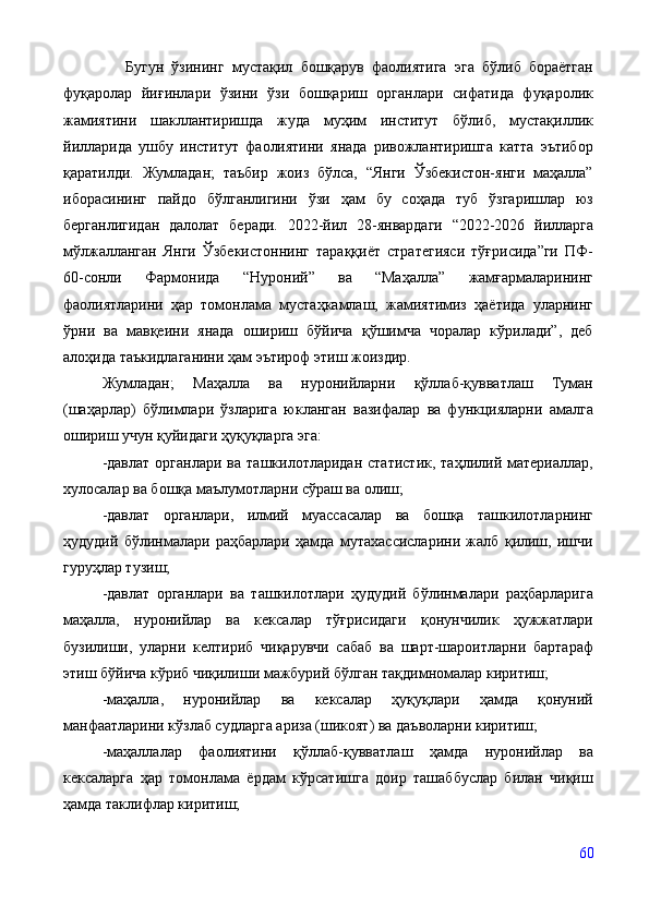       Бугун   ўзининг   мустақил   бошқарув   фаолиятига   эга   бўлиб   бораётган
фуқаролар   йиғинлари   ўзини   ўзи   бошқариш   органлари   сифатида   фуқаролик
жамиятини   шакллантиришда   жуда   муҳим   институт   бўлиб,   мустақиллик
йилларида   ушбу   институт   фаолиятини   янада   ривожлантиришга   катта   эътибор
қаратилди.   Жумладан;   таъбир   жоиз   бўлса,   “Янги   Ўзбекистон-янги   маҳалла”
иборасининг   пайдо   бўлганлигини   ўзи   ҳам   бу   соҳада   туб   ўзгаришлар   юз
берганлигидан   далолат   беради.   2022-йил   28-январдаги   “2022-2026   йилларга
мўлжалланган   Янги   Ўзбекистоннинг   тараққиёт   стратегияси   тўғрисида”ги   ПФ-
60-сонли   Фармонида   “Нуроний”   ва   “Маҳалла”   жамғармаларининг
фаолиятларини   ҳар   томонлама   мустаҳкамлаш,   жамиятимиз   ҳаётида   уларнинг
ўрни   ва   мавқеини   янада   ошириш   бўйича   қўшимча   чоралар   кўрилади”,   деб
алоҳида таъкидлаганини ҳам эътироф этиш жоиздир. 
Жумладан;   Маҳалла   ва   нуронийларни   қўллаб-қувватлаш   Туман
(шаҳарлар)   бўлимлари   ўзларига   юкланган   вазифалар   ва   функцияларни   амалга
ошириш учун қуйидаги ҳуқуқларга эга:
- давлат  органлари   ва  ташкилотларидан  статистик,  таҳлилий  материаллар,
хулосалар ва бошқа маълумотларни сўраш ва олиш;
- давлат   органлари,   илмий   муассасалар   ва   бошқа   ташкилотларнинг
ҳудудий   бўлинмалари   раҳбарлари   ҳамда   мутахассисларини   жалб   қилиш,   ишчи
гуруҳлар тузиш;
- давлат   органлари   ва   ташкилотлари   ҳудудий   бўлинмалари   раҳбарларига
маҳалла,   нуронийлар   ва   кексалар   тўғрисидаги   қонунчилик   ҳужжатлари
бузилиши,   уларни   келтириб   чиқарувчи   сабаб   ва   шарт-шароитларни   бартараф
этиш бўйича кўриб чиқилиши мажбурий бўлган тақдимномалар киритиш;
- маҳалла,   нуронийлар   ва   кексалар   ҳуқуқлари   ҳамда   қонуний
манфаатларини кўзлаб судларга ариза (шикоят) ва даъволарни киритиш;
- маҳаллалар   фаолиятини   қўллаб-қувватлаш   ҳамда   нуронийлар   ва
кексаларга   ҳар   томонлама   ёрдам   кўрсатишга   доир   ташаббуслар   билан   чиқиш
ҳамда таклифлар киритиш;
60 