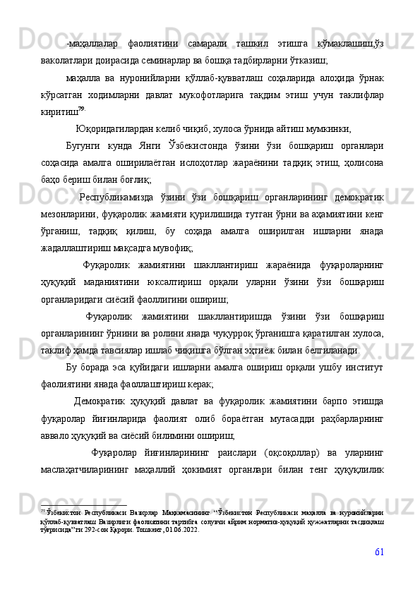 - маҳаллалар   фаолиятини   самарали   ташкил   этишга   кўмаклашиш,ўз
ваколатлари доирасида семинарлар ва бошқа тадбирларни ўтказиш;
маҳалла   ва   нуронийларни   қўллаб-қувватлаш   соҳаларида   алоҳида   ўрнак
кўрсатган   ходимларни   давлат   мукофотларига   тақдим   этиш   учун   таклифлар
киритиш 79 .
    Юқоридагилардан келиб чиқиб, хулоса ўрнида айтиш мумкинки,
Бугунги   кунда   Янги   Ўзбекистонда   ўзини   ўзи   бошқариш   органлари
соҳасида   амалга   оширилаётган   ислоҳотлар   жараёнини   тадқиқ   этиш,   ҳолисона
баҳо бериш билан боғлиқ; 
    Республикамизда   ўзини   ўзи   бошқариш   органларининг   демократик
мезонларини, фуқаролик жамияти қурилишида тутган ўрни ва аҳамиятини кенг
ўрганиш,   тадқиқ   қилиш,   бу   соҳада   амалга   оширилган   ишларни   янада
жадаллаштириш мақсадга мувофиқ; 
    Фуқаролик   жамиятини   шакллантириш   жараёнида   фуқароларнинг
ҳуқуқий   маданиятини   юксалтириш   орқали   уларни   ўзини   ўзи   бошқариш
органларидаги сиёсий фаоллигини ошириш; 
    Фуқаролик   жамиятини   шакллантиришда   ўзини   ўзи   бошқариш
органларининг ўрнини ва ролини янада чуқурроқ ўрганишга қаратилган хулоса,
таклиф ҳамда тавсиялар ишлаб чиқишга бўлган эҳтиёж билан белгиланади.
Бу   борада   эса   қуйидаги   ишларни   амалга   ошириш   орқали   ушбу   институт
фаолиятини янада фаоллаштириш керак;
            Демократик   ҳуқуқий   давлат   ва   фуқаролик   жамиятини   барпо   этишда
фуқаролар   йиғинларида   фаолият   олиб   бораётган   мутасадди   раҳбарларнинг
аввало ҳуқуқий ва сиёсий билимини ошириш;
            Фуқаролар   йиғинларининг   раислари   (оқсоқоллар)   ва   уларнинг
маслаҳатчиларининг   маҳаллий   ҳокимият   органлари   билан   тенг   ҳуқуқлилик
79
Ўзбекистон   Республикаси   Вазирлар   Маҳкамасининг   “Ўзбекистон   Республикаси   маҳалла   ва   нуронийларни
қўллаб-қувватлаш   Вазирлиги   фаолиятини   тартибга   солувчи   айрим   норматив-ҳуқуқий   ҳужжатларни   тасдиқлаш
тўғрисида” ги 292-сон Қарори. Тошкент, 01.06.2022. 
61 