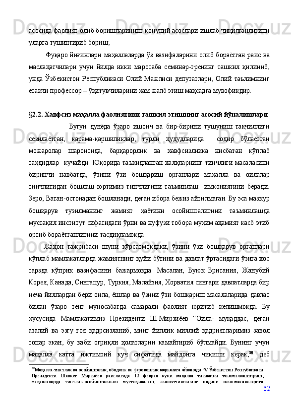 асосида фаолият олиб боришларининг қонуний асослари ишлаб чиқилганлигини
уларга тушинтириб бориш;
             Фуқаро йиғинлари маҳаллаларда ўз вазифаларини олиб бораётган  раис ва
маслаҳатчилари   учун   йилда   икки   маротаба   семинар-тренинг   ташкил   қилиниб,
унда   Ўзбекистон   Республикаси   Олий   Мажлиси   депутатлари,   Олий   таълимнинг
етакчи профессор – ўқитувчиларини ҳам жалб этиш мақсадга мувофиқдир.
§ 2.2 .  Хавфсиз маҳалла фаолиятини ташкил этишнинг асосий йўналишлари
                        Бугун   дунёда   ўзаро   ишонч   ва   бир-бирини   тушуниш   тақчиллиги
сезилаётган,   қарама-қаршиликлар,   турли   ҳудудларида     содир   бўлаётган
можаролар   шароитида,   барқарорлик   ва   хавфсизликка   нисбатан   кўплаб
таҳдидлар    кучайди. Юқорида таъкидланган  халқларнинг тинчлиги масаласини
биринчи   навбатда,   ўзини   ўзи   бошқариш   органлари   маҳалла   ва   оилалар
тинчлигидан   бошлаш   юртимиз   тинчлигини   таъминлаш     имкониятини   беради.
Зеро, Ватан-остонадан бошланади, деган ибора бежиз айтилмаган. Бу эса мазкур
бошқарув   тузилманинг   жамият   ҳаётини   осойишталигини   таъминлашда
мустақил институт сифатидаги ўрни ва нуфузи тобора муҳим аҳамият касб этиб
ортиб бораётганлигини тасдиқламоқда. 
        Жаҳон   тажрибаси   шуни   кўрсатмоқдаки,   ўзини   ўзи   бошқарув   органлари
кўплаб мамлакатларда жамиятнинг қуйи бўғини ва давлат ўртасидаги ўзига хос
тарзда   кўприк   вазифасини   бажармоқда.   Масалан,   Буюк   Британия,   Жанубий
Корея, Канада, Сингапур, Туркия, Малайзия, Хорватия сингари давлатларда бир
неча йиллардан бери оила, ёшлар ва ўзини ўзи бошқариш масалаларида давлат
билан   ўзаро   тенг   муносабатда   самарали   фаолият   юритиб   келишмоқда.   Бу
хусусида   Мамлакатимиз   Президенти   Ш.Мирзиёев   “Оила-   муқаддас,   деган
азалий   ва   эзгу   ғоя   қадрсизланиб,   минг   йиллик   миллий   қадриятларимиз   завол
топар   экан,   бу   каби   оғриқли   ҳолатларни   камайтириб   бўлмайди.   Бунинг   учун
маҳалла   катта   ижтимоий   куч   сифатида   майдонга   чиқиши   керак, 80
  деб
80
Маҳалла-тинчлик ва осойишталик, ободлик ва фаровонлик марказига айланади.“// Ўзбекистон Республикаси
Президенти   Шавкат   Мирзиёев   раислигида   12   феврал   куни   маҳалла   тизимини   такомиллаштириш,
маҳаллаларда   тинчлик-осойишталикни   мустаҳкамлаш,   жиноятчиликнинг   олдини   олишмасалаларига
62 