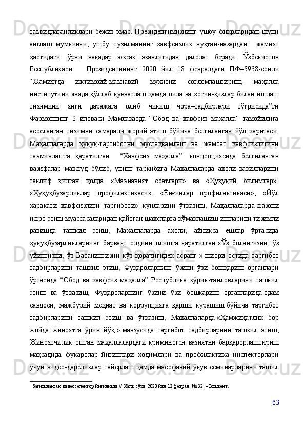 таъкидлаганликлари   бежиз   эмас.   Президентимизнинг   ушбу   фикрларидан   шуни
англаш   мумкинки,   ушбу   тузилманинг   хавфсизлик   нуқтаи-назардан     жамият
ҳаётидаги   ўрни   нақадар   юксак   эканлигидан   далолат   беради.   Ўзбекистон
Республикаси     Президентининг   2020   йил   18   февралдаги   ПФ–5938-сонли
“Жамиятда   ижтимоий-маънавий   муҳитни   соғломлаштириш,   маҳалла
институтини янада қўллаб қувватлаш ҳамда оила ва хотин-қизлар билан ишлаш
тизимини   янги   даражага   олиб   чиқиш   чора–тадбирлари   тўғрисида”ги
Фармоннинг   2   иловаси   Мамлакатда   “Обод   ва   хавфсиз   маҳалла”   тамойилига
асосланган   тизимни   самарали   жорий   этиш   бўйича   белгиланган   йўл   харитаси,
Маҳаллаларда   ҳуқуқ-тартиботни   мустаҳкамлаш   ва   жамоат   хавфсизлигини
таъминлашга   қаратилган     “Хавфсиз   маҳалла”     концепциясида   белгиланган
вазифалар   мавжуд   бўлиб,   унинг   таркибига   Маҳаллаларда   аҳоли   вакилларини
таклиф   қилган   ҳолда   «Маънавият   соатлари»   ва   «Ҳуқуқий   билимлар»,
«Ҳуқуқбузарликлар   профилактикаси»,   «Ёнғинлар   профилактикаси»,   «Йўл
ҳаракати   хавфсизлиги   тарғиботи»   кунларини   ўтказиш,   Маҳаллаларда   жазони
ижро этиш муассасаларидан қайтган шахсларга кўмаклашиш   ишларини тизимли
равишда   ташкил   этиш,   Маҳаллаларда   аҳоли,   айниқса   ёшлар   ўртасида
ҳуқуқбузарликларнинг   барвақт   олдини   олишга   қаратилган   «Ўз   болангизни,   ўз
уйингизни,   ўз   Ватанингизни   кўз   қорачиғидек   асранг!»   шиори   остида   тарғибот
тадбирларини   ташкил   этиш,   Фуқароларнинг   ўзини   ўзи   бошқариш   органлари
ўртасида   “Обод   ва   хавфсиз   маҳалла”   Республика   кўрик-танловларини   ташкил
этиш   ва   ўтказиш,   Фуқароларнинг   ўзини   ўзи   бошқариш   органларида   одам
савдоси,   мажбурий   меҳнат   ва   коррупцияга   қарши   курашиш   бўйича   тарғибот
тадбирларини   ташкил   этиш   ва   ўтказиш,   Маҳаллаларда   «Ҳамжиҳатлик   бор
жойда   жиноятга   ўрин   йўқ!»   мавзусида   тарғибот   тадбирларини   ташкил   этиш,
Жиноятчилик   ошган   маҳаллалардаги   криминоген   вазиятни   барқарорлаштириш
мақсадида   фуқаролар   йиғинлари   ходимлари   ва   профилактика   инспекторлари
учун   видео-дарсликлар   тайёрлаш   ҳамда   масофавий   ўқув   семинарларини   ташил
бағишланган   видеоселектор   йиғилиши   //   Халқ   сўзи.  2020 йил  13   феврал.   №   32. –Тошкент.
63 