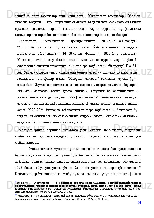 этиш 81
  сингари   масалалар   кенг   ўрин   олган.   Юқоридаги   масалалар   “Обод   ва
хавфсиз   маҳалла”       концепциясини   самараси   маҳалладаги   ижтимоий-маънавий
муҳитни   соғломлаштириш,   жиноятчиликка   қарши   курашда   профилактика
масалалари ва тарғибот-ташвиқотга боғлиқ эканлигидан далолат беради.
  Ўзбекистон     Республикаси     Президентининг     2022-йил   28-январдаги
“2022-2026   йилларга   мўлжалланган   Янги   Ўзбекистоннинг   тараққиёт
стратегияси   тўғрисида”ги   ПФ-60-сонли   Фармони,   2022-йил   1-мартдаги
“Оила   ва   хотин-қизлар   билан   ишлаш,   маҳалла   ва   нуронийларни   қўллаб-
қувватлаш тизимини такомиллаштириш чора-тадбирлари тўғрисида” ПФ-81-
сон   Фармони   ҳамда   ушбу   соҳага   оид   бошқа   меъёрий-ҳуқуқий   ҳужжатларда
белгиланган   вазифалар   ичида   “Хавфсиз   маҳалла”   масаласи   муҳим   ўрин
эгаллайди.  Жумладан, жамиятда, маҳаллада ва оилаларда соғлом ва барқарор
ижтимоий-маънавий   муҳит   ҳамда   тинчлик,   тотувлик   ва   осойишталикни
таъминлашни   назарда   тутувчи   “Хавфсиз   маҳалла”   тамойилининг   мазмун-
моҳиятини ва уни жорий этишнинг замонавий механизмларини ишлаб чиқиш
ҳамда   2020-2024   йилларга   мўлжалланган   чора-тадбирларни   белгилаш   бу
орқали   маҳаллаларда   жиноятчиликни   олдини   олиш,   ижтимоий-маънавий
муҳитни соғломлаштиришни кўзда тутади.
     Мавзуни ёритиб   боришда     муаммога   доир   сиёсий,   психологик,   педагогик
адабиётларни     қиёсий-танқидий     ўрганиш,     таҳлил     этиш   усулларидан   ҳам
фойдаланилган.
                  Мамлакатимиз   мустақил   ривожланишининг   дастлабки   кунларидан   то
бугунги   кунгача     фуқаролар   ўзини   ўзи   бошқариш   органларининг   жамиятимиз
ҳаётидаги роли ва аҳамиятини оширишга катта эътибор қаратилади. Жумладан;
1993   йилда   «Фуқароларнинг   ўзини   ўзи   бошқариш   органлари   тўғрисида»ги 82
Қонуннинг   қабул   қилиниши    
ушбу   тузилма   ривожи     учун   эталон   вазифасини
81
Ўзбекистон     Республикаси     Президентининг   ПФ–5938-сонли   “Жамиятда   ижтимоий-маънавий   муҳитни
соғломлаштириш,   маҳалла   институтини   янада   қўллаб   қувватлаш   ҳамда   оила   ва   хотин-қизлар   билан   ишлаш
тизимини   янги   даражага   олиб   чиқиш   чора-тадбирлари   тўғрисида”ги   Фармоннинг   2-иловаси   2020.18.02.
https://lex.uz/uz/docs/-4740345?ONDATE=21.04.2022.
82
Ўзбекистон   Республикасининг   “Маҳаллий   давлат   ҳокимияти   тўғрисида”ги   ва   “Фуқароларнинг   ўзини   ўзи
бошқариш органлари тўғрисида”ги Қонуни. Тошкент, 1993 йил, 1999 йил, 2013 йил. 
64 