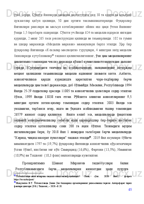 ўтаб берди.  Сўнгги  йилларда маҳалла институтига  оид 38 та қонун ва меъёрий
ҳужжатлар   қабул   қилинди,   50   дан   ортиғи   такомиллаштирилди.   Фуқаролар
йиғинлари   раислари   ва   масъул   котибларининг   ойлик   иш   ҳақи   ўтган   йилнинг
ўзида 1,5 баробарга оширилди. Сўнгги уч йилда 624 та маҳалла идораси янгидан
қурилди, 2 минг 265 таси реконструкция қилинди ва таъмирланди.  102 та туман
ва   шаҳар   марказида   «Маҳалла   маркази»   мажмуалари   барпо   этилди.   Ҳар   бир
фуқаролар йиғинида «Кексалар  маслаҳати» гуруҳлари, 4 мингдан зиёд маҳалла
биноларида кутубхоналар 83
  ташкил қилинганлигининг ,   ўзи ҳам маҳаллаларнинг
давлат имиз  томонидан  чексиз даражада  қўллаб-қувватланаётганлигидан далолат
беради.   Юртимиздаги   тинчлик   ва   осойишталикни,   халқимизнинг   хотиржам
меҳнат   қилишини   таъминлашда   маҳалла   аҳлининг   хизмати   катта.   Албатта,
жиноятчиликка   қарши   курашишга   қаратилган   чора-тадбирлар   барча
маҳаллаларда ҳам талаб даражасида, деб бўлмайди. Масалан, Республикада 1994
йилда 25-29 ёшдагилар орасида 11005 та жиноятчилик ҳолатлари содир этилган
бўлса,   1999   йилда   13038   тага   етган.   Рўйхатга   олинган   жиноятларнинг   9,5
мингдан   ортиғи   хотин-қизлар   томонидан   содир   этилган.   2003   йилда   эса
уюшмаган,   тарбияси   оғир,   ишга   ва   ўқишга   жойлашмаган   ёшлар   томонидан
26579   жиноят   содир   қилинган.     йилга   келиб   эса,   маҳаллаларда   фақатгина
оилавий   келишмовчиликлар   сабабли   яқин   қариндошлар   бир-бирига   нисбатан
содир   этилган   қотилликлар   сони   200   га   яқин   бўлган.   Тизимдаги   муҳим
янгиликлардан   бири,   бу   2018   йил   1   январдан   эътиборан   барча   маҳаллаларда
“Кириш, чиқиш назорат пунктлари” ташкил  этилди 84
.  2019 йил якунлари бўйича
мамлакатдаги 1797 та (19,7%) фуқаролар йиғинида жиноятчилик кўрсаткичлари
ўсган   бўлиб,   нисбатан   энг   кўп   Самарқанд   (16,6%),   Фарғона   (13,5%),   Наманган
(10,9%) ва Тошкент  (10,3 фоиз) вилоятларида кузатилган.
Президентимиз   Шавкат   Мирзиёев   ташаббуслари   билан
Республикамиздаги   барча   маҳаллаларни   жиноятдан   ҳоли   худудга
83
Ўзбекистонда-янги-вазирлик-ташкил-этиш-таклиф-қилинди//   Халқ   сўзи.   2020   йил12   феврал
https://хs.uz/uz/post/
84
Ишқуватов   В.Т.   Ўзбекистонда   ўзини   ўзи   бошқариш   органларининг   ривожланиш   тарихи.   Авторефарат   тарих
фанлари доктори ( DSc) Тошкент, – 2020.–Б.28.
65 