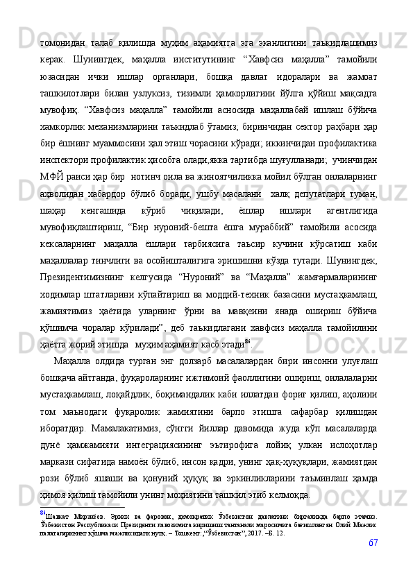 томонидан   талаб   қилишда   муҳим   аҳамиятга   эга   эканлигини   таъкидлашимиз
керак.   Шунингдек,   маҳалла   институтининг   “Хавфсиз   маҳалла”   тамойили
юзасидан   ички   ишлар   органлари,   бошқа   давлат   идоралари   ва   жамоат
ташкилотлари   билан   узлуксиз,   тизимли   ҳамкорлигини   йўлга   қўйиш   мақсадга
мувофиқ.   “Хавфсиз   маҳалла”   тамойили   асносида   маҳаллабай   ишлаш   бўйича
хамкорлик   механизмларини   таъкидлаб   ўтамиз;   биринчидан   сектор   раҳбари   ҳар
бир ёшнинг муаммосини ҳал этиш чорасини кўради; иккинчидан профилактика
инспектори профилактик ҳисобга олади,якка тартибда шуғулланади;  учинчидан
МФЙ раиси ҳар бир  нотинч оила ва жиноятчиликка мойил бўлган оилаларнинг
аҳволидан   хабардор   бўлиб   боради;   ушбу   масалани     халқ   депутатлари   туман,
шаҳар   кенгашида   кўриб   чиқилади,   ёшлар   ишлари   агентлигида
мувофиқлаштириш,   “Бир   нуроний-бешта   ёшга   мураббий”   тамойили   асосида
кексаларнинг   маҳалла   ёшлари   тарбиясига   таъсир   кучини   кўрсатиш   каби
маҳаллалар   тинчлиги   ва   осойишталигига   эришишни   кўзда   тутади.   Шунингдек,
Президентимизнинг   келгусида   “Нуроний”   ва   “Маҳалла”   жамғармаларининг
ходимлар   штатларини   кўпайтириш   ва   моддий-техник   базасини   мустаҳкамлаш,
жамиятимиз   ҳаётида   уларнинг   ўрни   ва   мавқеини   янада   ошириш   бўйича
қўшимча   чоралар   кўрилади”,   деб   таъкидлагани   хавфсиз   маҳалла   тамойилини
ҳаётга жорий этишда   муҳим аҳамият касб этади 86
.
      Маҳалла   олдида   турган   энг   долзарб   масалалардан   бири   инсонни   улуғлаш
бошқача айтганда, фуқароларнинг ижтимоий фаоллигини ошириш, оилалаларни
мустаҳкамлаш, лоқайдлик, боқимандалик каби иллатдан фориғ қилиш, аҳолини
том   маънодаги   фуқаролик   жамиятини   барпо   этишга   сафарбар   қилишдан
иборатдир.   Мамалакатимиз,   сўнгги   йиллар   давомида   жуда   кўп   масалаларда
дунё   ҳамжамияти   интеграциясининг   эътирофига   лойиқ   улкан   ислоҳотлар
маркази сифатида намоён бўлиб, инсон қадри, унинг ҳақ-ҳуқуқлари, жамиятдан
рози   бўлиб   яшаши   ва   қонуний   ҳуқуқ   ва   эркинликларини   таъминлаш   ҳамда
ҳимоя қилиш тамойили унинг моҳиятини ташкил этиб келмоқда. 
86
Шавкат   Мирзиёев.   Эркин   ва   фаровон,   демократик   Ўзбекистон   давлатини   биргаликда   барпо   этамиз.
Ўзбекистон Республикаси Президенти лавозимига киришиш тантанали маросимига бағишланган Олий Мажлис
палаталарининг қўшма мажлисидаги нутқ. – Тошкент:,“Ўзбекистон”, 2017. –Б. 12.
67 