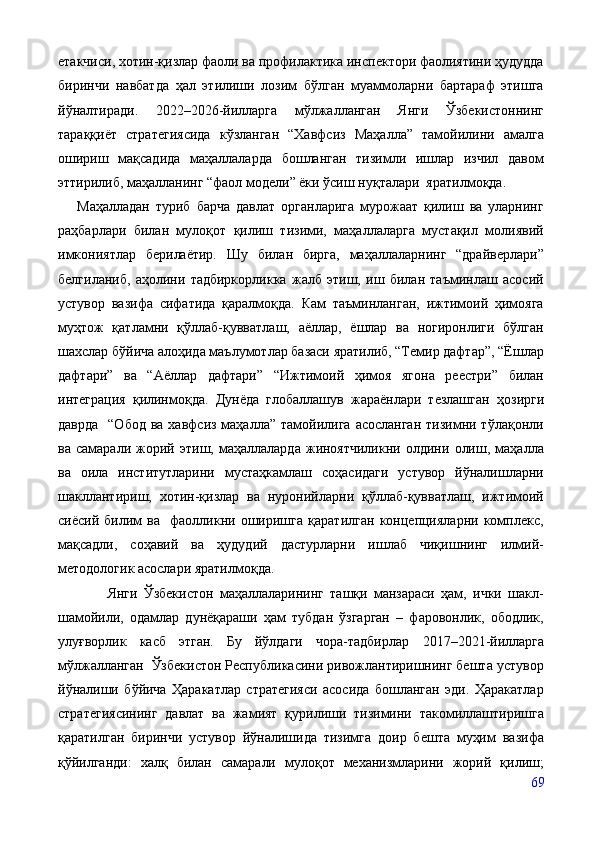 етакчиси, хотин-қизлар фаоли ва профилактика инспектори фаолиятини ҳудудда
биринчи   навбатда   ҳал   этилиши   лозим   бўлган   муаммоларни   бартараф   этишга
йўналтиради.   2022–2026-йилларга   мўлжалланган   Янги   Ўзбекистоннинг
тараққиёт   стратегиясида   кўзланган   “Хавфсиз   Маҳалла”   тамойилини   амалга
ошириш   мақсадида   маҳаллаларда   бошланган   тизимли   ишлар   изчил   давом
эттирилиб, маҳалланинг “фаол модели” ёки ўсиш нуқталари  яратилмоқда. 
Маҳалладан   туриб   барча   давлат   органларига   мурожаат   қилиш   ва   уларнинг
раҳбарлари   билан   мулоқот   қилиш   тизими,   маҳаллаларга   мустақил   молиявий
имкониятлар   берилаётир.   Шу   билан   бирга,   маҳаллаларнинг   “драйверлари”
белгиланиб,   аҳолини   тадбиркорликка   жалб   этиш,   иш   билан   таъминлаш   асосий
устувор   вазифа   сифатида   қаралмоқда.   Кам   таъминланган,   ижтимоий   ҳимояга
муҳтож   қатламни   қўллаб-қувватлаш,   аёллар,   ёшлар   ва   ногиронлиги   бўлган
шахслар бўйича алоҳида маълумотлар базаси яратилиб, “Темир дафтар”, “Ёшлар
дафтари”   ва   “Аёллар   дафтари”   “Ижтимоий   ҳимоя   ягона   реестри”   билан
интеграция   қилинмоқда.   Дунёда   глобаллашув   жараёнлари   тезлашган   ҳозирги
даврда     “Обод  ва  хавфсиз  маҳалла”  тамойилига  асосланган  тизимни тўлақонли
ва   самарали   жорий   этиш,   маҳаллаларда   жиноятчиликни   олдини   олиш,   маҳалла
ва   оила   институтларини   мустаҳкамлаш   соҳасидаги   устувор   йўналишларни
шакллантириш,   хотин-қизлар   ва   нуронийларни   қўллаб-қувватлаш,   ижтимоий
сиёсий   билим   ва     фаолликни   оширишга   қаратилган   концепцияларни   комплекс,
мақсадли,   соҳавий   ва   ҳудудий   дастурларни   ишлаб   чиқишнинг   илмий-
методологик асослари яратилмоқда. 
                Янги   Ўзбекистон   маҳаллаларининг   ташқи   манзараси   ҳам,   ички   шакл-
шамойили,   одамлар   дунёқараши   ҳам   тубдан   ўзгарган   –   фаровонлик,   ободлик,
улуғворлик   касб   этган.   Бу   йўлдаги   чора-тадбирлар   2017 –2021-йилларга
мўлжалланган  Ўзбекистон Республикасини ривожлантиришнинг бешта устувор
йўналиши   бўйича   Ҳаракатлар   стратегияси   асосида   бошланган   эди.   Ҳаракатлар
стратегия си нинг   давлат   ва   жамият   қурилиши   тизимини   такомиллаштиришга
қаратилган   биринчи   устувор   йўналишида   тизимга   доир   бешта   муҳим   вазифа
қўйилганди:   халқ   билан   самарали   мулоқот   механизмларини   жорий   қилиш;
69 