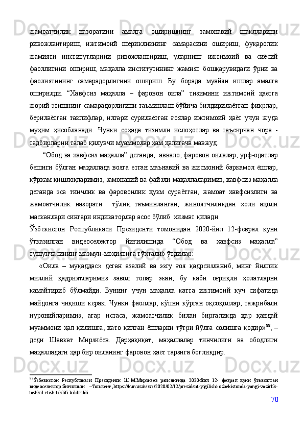 жамоатчилик   назоратини   амалга   оширишнинг   замонавий   шаклларини
ривожлантириш,   ижтимоий   шерикликнинг   самарасини   ошириш;   фуқаролик
жамияти   институтларини   ривожлантириш,   уларнинг   ижтимоий   ва   сиёсий
фаоллигини   ошириш;   маҳалла   институтининг   жамият   бошқарувидаги   ўрни   ва
фаолиятининг   самарадорлигини   ошириш.   Бу   борада   муайян   ишлар   амалга
оширилди.   “Хавфсиз   маҳалла   –   фаровон   оила”   тизимини   ижтимоий   ҳаётга
жорий этишнинг самарадорлигини таъминлаш бўйича билдирилаётган фикрлар,
берилаётган   таклифлар,   илгари   сурилаётган   ғоялар   ижтимоий   ҳаёт   учун   жуда
муҳим   ҳисобланади.   Чунки   соҳада   тизимли   ислоҳотлар   ва   таъсирчан   чора   -
тадбирларни талаб қилувчи муаммолар ҳам ҳалигача мавжуд.
          “Обод ва хавфсиз маҳалла”   деганда,  аввало, фаровон оилалар, урф-одатлар
бешиги   бўлган   маҳаллада   вояга   етган   маънавий   ва   жисмоний   баркамол   ёшлар,
кўркам қишлоқларимиз, замонавий ва файзли маҳаллаларимиз, хавфсиз маҳалла
деганда   эса   тинчлик   ва   фаровонлик   ҳукм   сураётган,   жамоат   хавфсизлиги   ва
жамоатчилик   назорати     тўлиқ   таъминланган,   жиноятчиликдан   холи   аҳоли
масканлари сингари индикаторлар асос бўлиб  хизмат қилади.
Ўзбекистон   Республикаси   Президенти   томонидан   2020-йил   12-феврал   куни
ўтказилган   видеоселектор   йиғилишида   “Обод   ва   хавфсиз   маҳалла”
тушунчасининг мазмун-моҳиятига тўхталиб ўтдилар: 
«Оила   –   муқаддас»   деган   азалий   ва   эзгу   ғоя   қадрсизланиб,   минг   йиллик
миллий   қадриятларимиз   завол   топар   экан,   бу   каби   оғриқли   ҳолатларни
камайтириб   бўлмайди.   Бунинг   учун   маҳалла   катта   ижтимоий   куч   сифатида
майдонга   чиқиши   керак.   Чунки   фаоллар,   кўпни   кўрган   оқсоқоллар,   тажрибали
нуронийларимиз,   агар   истаса,   жамоатчилик   билан   биргаликда   ҳар   қандай
муаммони   ҳал   қилишга,   хато   қилган   ёшларни   тўғри   йўлга   солишга   қодир» 88
,   –
деди   Шавкат   Мирзиёев.   Дарҳақиқат,   маҳаллалар   тинчилиги   ва   ободлиги
маҳалладаги ҳар бир оиланинг фаровон ҳаёт тарзига боғлиқдир.
88
Ўзбекистон   Республикаси   Президенти   Ш.М.Мирзиёев   раислигида   2020-йил   12-   феврал   куни   ўтказилган
видеоселектор йиғилиши     – Тошкент, https://kun.uz/news/2020/02/12/prezident-yigilishi-ozbekistonda-yangi-vazirlik-
tashkil-etish-taklifi-bildirildi.
70 