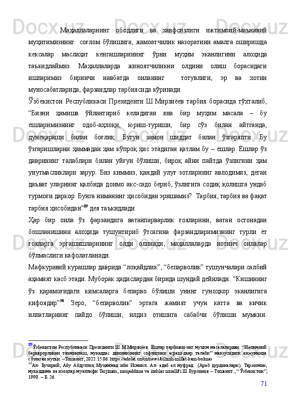           Маҳаллаларнинг   ободлиги   ва   хавфсизлиги   ижтимоий-маънавий
муҳитимизнинг     соғлом   бўлишига,   жамоатчилик   назоратини   амалга   оширишда
кексалар   маслаҳат   кенгашларининг   ўрни   муҳим   эканлигини   алоҳида
таъкидлаймиз.   Маҳаллаларда   жиноятчиликни   олдини   олиш   борасидаги
ишларимиз   биринчи   навбатда   оиланинг     тотувлиги,   эр   ва   хотин
муносабатларида, фарзандлар тарбиясида кўринади.
Ўзбекистон   Республикаси   Президенти   Ш.Мирзиёев   тарбия   борасида   тўхталиб,
“Бизни   ҳамиша   ўйлантириб   келадиган   яна   бир   муҳим   масала   –   бу
ёшларимизнинг   одоб-аҳлоқи,   юриш-туриши,   бир   сўз   билан   айтганда,
дунёқараши   билан   боғлиқ.   Бугун   замон   шиддат   билан   ўзгаряпти.   Бу
ўзгаришларни ҳаммадан ҳам кўпроқ ҳис этадиган қатлам бу – ёшлар. Ёшлар ўз
даврининг   талаблари   билан   уйғун   бўлиши,   бироқ   айни   пайтда   ўзлигини   ҳам
унутмасликлари   зарур.   Биз   киммиз,   қандай   улуғ   зотларнинг   авлодимиз,   деган
даъват  уларнинг қалбида  доимо акс-садо  бериб,  ўзлигига  содиқ қолишга ундаб
турмоғи даркор. Бунга ниманинг ҳисобидан эришамиз?  Тарбия, тарбия ва фақат
тарбия ҳисобидан” 89
 дея таъкидлади.
Ҳар   бир   оила   ўз   фарзандига   ватанпарварлик   ғояларини,   ватан   остонадан
бошланишини   алоҳида   тушунтириб   ўтсагина   фарзандларимизнинг   турли   ёт
ғояларга   эргашишларининг   олди   олинади,   маҳаллаларда   нотинч   оилалар
бўлмаслиги кафолатланади.
Мафкуравий курашлар даврида “лоқайдлик”, “бепарволик” тушунчалари салбий
аҳамият касб этади. Муборак ҳадислардан бирида шундай дейилади:  “Кишининг
ўз   қарамоғидаги   кимсаларга   бепарво   бўлиши   унинг   гуноҳкор   эканлигига
кифоядир” 90
  Зеро,   “бепарволик”   эртага   жамият   учун   катта   ва   кичик
иллатларнинг   пайдо   бўлиши,   илдиз   отишига   сабабчи   бўлиши   мумкин.
89
Ўзбекистон Республикаси Президенти Ш.М.Мирзиёев   Ёшлар тарбияси-энг муҳим масалалардан. “Ижтимоий
барқарорликни   таъминлаш,   муқаддас   динимизнинг   софлигини   асраш-давр   талаби”   мавзусидаги   анжуманда
сўзлаган нутқи.  – Тошкент, 2022.15.06. https://adolat.uz/uz/news/bilimli-millat-kam-bolmas
90
Ал-   Бухорий,   Абу   Абдуллоҳ   Муҳаммад   ибн   Исмоил.   Ал-   адаб   ал   муфрад     (Араб   дурдоналари).   Таржимон,
муқаддима ва изоҳлар муаллифи Tarjimon, muqaddima va izohlar muallifi Ш.Бурхонов – Тошкент:, “ Ўзбекистон ”,
1990. – Б. 26. 
71 