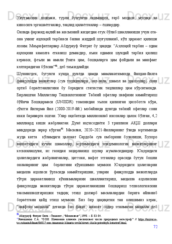 Унутмаслик   лозимки,   турли   бузғунчи   оқимларга,   ғарб   модаси,   мусиқа   ва
киносига эргашаётганлар, тақлид қилаётганлар – ёшлардир.
Оилада фарзанд ақлий ва жисмоний жиҳатдан етук бўлиб шаклланиши учун ота-
она   унинг   аҳлоқий   тарбияси   билан   жиддий   шуғулланиб,   кўп   ҳаракат   қилиши
лозим.   Маърифатпарвар   Абдурауф   Фитрат   бу   ҳақида:   “Ахлоқий  тарбия   –  одам
аҳлоқини   камолга   етказиш   демакдир,   яъни   одамни   шундай   тарбия   қилиш
керакки,   феъли   ва   амали   ўзига   ҳам,   бошқаларга   ҳам   фойдали   ва   манфаат
келтирадиган бўлсин” 91
, деб таъкидлайди.
Шунингдек,   бугунги   кунда   дунёда   ҳамда   мамлакатимизда   йилдан-йилга
фавқулодда   вазиятлар   (сув   тошқинлари,   зил-зила,   шамол   ва   ҳакозолар)   сони
ортиб   бораётганлигини   бу   борадаги   статистик   таҳлиллар   ҳам   кўрсатмоқда.
Бирлашган   Миллатлар   Ташкилотининг   Табиий   офатлар   хавфини   камайтириш
бўйича   Бошқармаси   (UNISDR)   томонидан   эълон   қилинган   ҳисоботга   кўра,
сўнгги   йигирма   йил   (2000-2019-йй.)   мобайнида   дунёда   табиий   офатлар   сони
икки бараварга  ошган. Улар оқибатида миллионлаб инсонлар ҳалок бўлган, 4,2
миллиард   киши   жабрланган.   Дунё   иқтисодиёти   3   триллион   АҚШ   доллари
миқдорида   зарар   кўрган 92
.  
Масалан,   2020–2021-йилларнинг   ўзида   юртимизда
жуда   катта     кўламдаги   ҳалокат   Сардоба   сув   омборини   бузилиши,   Бухоро
вилоятидаги   кучли   шамоллар,   юртимиздаги   эпидемиологик   вазиятларнинг
кескинлашуви,   ис   газидан   заҳарланиш   шулар   жумласидандир.   Юқоридаги
ҳолатлардаги   жабрланганлар,   ҳаттоки,   вафот   этганлар   орасида   бутун   бошли
оилаларнинг   ҳам     борлигини   кўришимиз   мумкин.   Юқоридаги   ҳолатларни
маҳалла   аҳолиси   ўртасида   камайтиришни,   уларни     фавқулодда   вазиятларда
тўғри   ҳаракатланиш   кўникмаларини   шакллантириш,   маҳалла   аҳолисини
фавқулодда   вазиятларда   тўғри   ҳаракатланишни   бошқариш   технологиясини
такомиллаштиришни   тадқиқ   этиш   долзарб   масалалардан   бирига   айланиб
бораётгани   қайд   этиш   мумкин.   Биз   бир   ҳақиқатни   тан   олишимиз   керак,
“хавфсиз   маҳалла”   деганда   биз   фақат,   жиноят   содир   этилмаган   маҳалла   деб
91
Абдурауф Фитрат Оила  – Тошкент:, “Маънавият”, 1998. – Б. 83-84.
92
Ромашенко   С.А.   “ООН:   Изменение   климата   увеличивает   число   природных   катастроф”   //   https    ://    universe    -  
tss    .   su    /   main    /   klimat    /86817-    oon    -   izmenenie    -   klimata    -   uvelichivaet    -   chislo    -   prirodnyh    -   katastrof    .   html    .  
72
