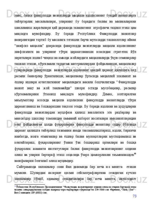 эмас,   балки   фавқулодда   вазиятларда   маҳалла   аҳолисининг   бундай   вазиятларга
тайёргарлик   масалалалари,   уларнинг   бу   борадаги   билим   ва   малакаларини
шаклланиш жараёнлари қай даражада  эканлигини   атрофлича  таҳлил этиш ҳам
мақсадга   мувофиқдир.   Бу   борада   Республика   Фавқулодда   вазиятлар
вазирлигидан тортиб бу масалага тегишли барча мутасадди ташкилотлар айнан
“хавфсиз   маҳалла”   доирасида   фавқулодда   вазиятларда   маҳалла   аҳолисининг
хавфсизлиги   ва   уларнинг   тўғри   ҳаракатланиши   юзасидан   стратегик   йўл
хариталари ишлаб чиқиш ва амалда жойлардаги маҳаллаларда ўқув-семинарлар
ташкил этиши, кўргазмали тарқатма материаллардан фойдаланиши, маҳаллалар
гузарларида   фавқулодда     вазиятларда   аҳолининг   қандай   ҳаракат   қилишига   оид
расмли   баннерлар   ўрнатилиши,   маҳаллалар   ўртасида   маҳаллий   хокимият   ва
ёшлар   ишлари   агентлигининг   маҳалладаги   вакили   бошчилигида   “Фавқулодда
вазият   вақт   ва   жой   танламайди”   шиори   остида   мусобақалар,   расмлар
кўргазмаларини   ўтказиш   мақсадга   мувофиқдир.   Демак,   келтирилган
маълумотлар   асосида   маҳалла   аҳолисини   фавқулодда   вазиятларда   тўғри
ҳаракатланиш ва бошқаришни тақоззо этади. Бу борада аҳолини ва ҳудудларни
фавқулодда   вазиятлардан   муҳофаза   қилиш   ваколатига   эга   раҳбарлар   ва
мансабдор   шахслар   томонидан   оммавий   ахборот   воситалари   имкониятларидан
кенг   фойдаланган   ҳолда   фуқароларни   фавқулодда   вазиятлар   содир   бўлганда
ҳаракат   қилишга   тайёрлаш  тизимини  янада   такомиллаштириш,   аҳоли,  биринчи
навбатда,   вояга   етмаганлар   ва   ёшлар   билан   мулоқотларни   мустаҳкамлаш   ва
кенгайтириш,   фуқароларнинг   ўзини   ўзи   бошқариш   органлари   ва   бошқа
фуқаролик   жамияти   институтлари   билан   фавқулодда   вазиятларнинг   олдини
олиш   ва   уларни   бартараф   этиш   соҳасида   ўзаро   ҳамкорликни   таъминлашдек 93
вазифаларни белгилаб олиш муҳимдир. 
  Сайёрамизда   зилзилалар   сони   йил   давомида   бир   неча   юз   мингга     етиши
мумкин.   Шулардан   аксарият   қисми   сейсмографларгина   сезадиган   кучсиз
зилзилалар   бўлиб,   одамлар   сезадиганлари   бир   неча   мингга,   иқтисодиёт
93
Ўзбекистон Республикаси Президентининг “Фавқулодда вазиятларнинг олдини олиш ва уларни бартараф этиш
тизими  самарадорлигини  тубдан  ошириш  чора-тадбирлари   тўғрисида”ги   ПФ-5066-сон   Фармони, “Халқ  сўзи”   -
йил 2-июндаги 109 (6803)-сон.
73