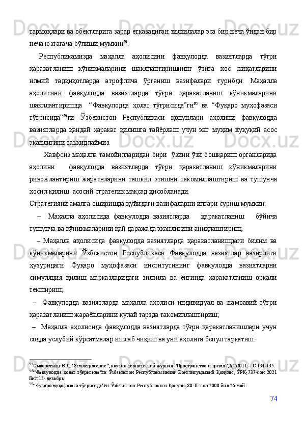 тармоқлари ва обектларига зарар етказадиган зилзилалар эса бир неча ўндан бир
неча юзтагача бўлиши мумкин 94
.  
Республикамизда   маҳалла   аҳолисини   фавқулодда   вазиятларда   тўғри
ҳаракатланиш   кўникмаларини   шакллантиришнинг   ўзига   хос   жиҳатларини
илмий   тадқиқотларда   атрофлича   ўрганиш   вазифалари   турибди.   Маҳалла
аҳолисини   фавқулодда   вазиятларда   тўғри   ҳаракатланиш   кўникмаларини
шакллантиришда     “Фавқулодда   ҳолат   тўғрисида”ги 95
  ва   “Фуқаро   муҳофазаси
тўғрисида” 96
ги   Ўзбекистон   Республикаси   қонунлари   аҳолини   фавқулодда
вазиятларда   қандай   ҳаракат   қилишга   тайёрлаш   учун   энг   муҳим   хуқуқий   асос
эканлигини таъкидлаймиз. 
            Хавфсиз маҳалла тамойилларидан бири   ўзини ўзи бошқариш органларида
аҳолини     фавқулодда   вазиятларда   тўғри   ҳаракатланиш   кўникмаларини
ривожлантириш   жараёнларини   ташкил   этишни   такомиллаштириш   ва   тушунча
хосил қилиш  асосий стратегик мақсад ҳисобланади.
Стратегияни амалга оширишда қуйидаги вазифаларни илгари суриш мумкин:
    –     Маҳалла   аҳолисида   фавқулодда   вазиятларда       ҳар а катланиш       бўйича
тушунча ва кўникмаларини қай даражада эканлигини аниқлаштириш;
    –   Маҳалла   аҳолисида   фавқулодда   вазиятларда   ҳаракатланишдаги   билим   ва
кўникмаларини   Ўзбекистон   Республикаси   Фавқулодда   вазиятлар   вазирлиги
ҳузуридаги   Фуқаро   муҳофазаси   институтининг   фавқулодда   вазиятларни
симуляция   қилиш   марказларидаги   зилзила   ва   ёнғинда   ҳаракатланиш   орқали
текшириш;
  –     Фавқулодда   вазиятларда   маҳалла   аҳолиси   индивидуал   ва   жамоавий   тўғри
ҳаракатланиш жараёнларини қулай тарзда такомиллаштириш;
  –     Маҳалла   аҳолисида   фавқулодда   вазиятларда   тўғри   ҳаракатланишлари   учун
содда услубий кўрсатмалар ишлаб чиқиш ва уни аҳолига бепул тарқатиш.
94
Сывороткин В.Л. “Землетрясение”, научно-технический журнал “Пространство и время”,2(4)2011.–  C.134-135.
95
“Фавқулодда   ҳолат   тўғрисида”ги   Ўзбекистон   Республикасининг   Конституциявий   Қонуни,   ЎРҚ-737-сон   2021
йил 15- декабрь. 
96
“Фуқаро муҳофазаси тўғрисида”ги Ўзбекистон Республикаси Қонуни, 80-II- сон 2000 йил 26-май.
74 